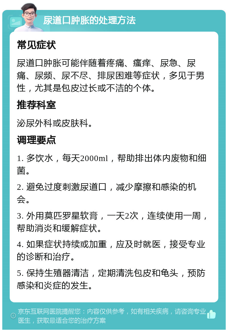 尿道口肿胀的处理方法 常见症状 尿道口肿胀可能伴随着疼痛、瘙痒、尿急、尿痛、尿频、尿不尽、排尿困难等症状，多见于男性，尤其是包皮过长或不洁的个体。 推荐科室 泌尿外科或皮肤科。 调理要点 1. 多饮水，每天2000ml，帮助排出体内废物和细菌。 2. 避免过度刺激尿道口，减少摩擦和感染的机会。 3. 外用莫匹罗星软膏，一天2次，连续使用一周，帮助消炎和缓解症状。 4. 如果症状持续或加重，应及时就医，接受专业的诊断和治疗。 5. 保持生殖器清洁，定期清洗包皮和龟头，预防感染和炎症的发生。