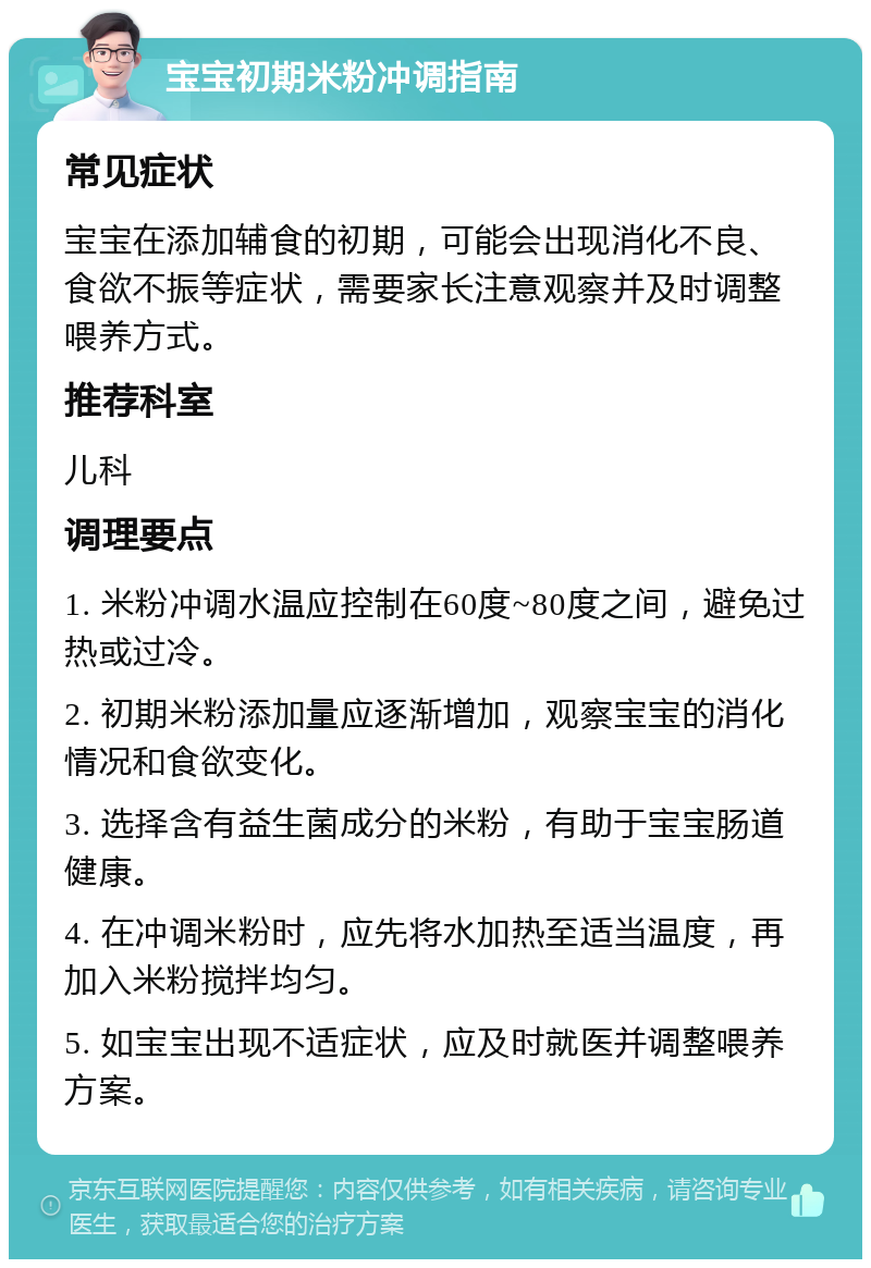 宝宝初期米粉冲调指南 常见症状 宝宝在添加辅食的初期，可能会出现消化不良、食欲不振等症状，需要家长注意观察并及时调整喂养方式。 推荐科室 儿科 调理要点 1. 米粉冲调水温应控制在60度~80度之间，避免过热或过冷。 2. 初期米粉添加量应逐渐增加，观察宝宝的消化情况和食欲变化。 3. 选择含有益生菌成分的米粉，有助于宝宝肠道健康。 4. 在冲调米粉时，应先将水加热至适当温度，再加入米粉搅拌均匀。 5. 如宝宝出现不适症状，应及时就医并调整喂养方案。