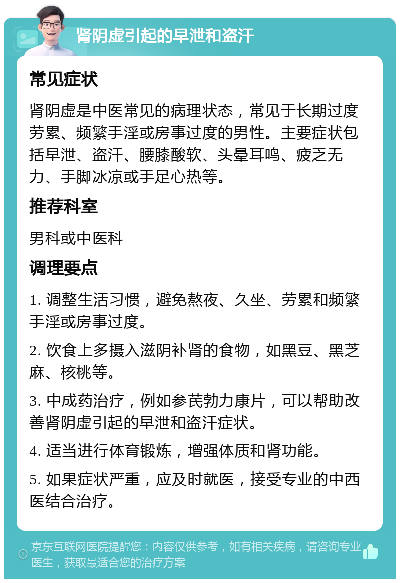 肾阴虚引起的早泄和盗汗 常见症状 肾阴虚是中医常见的病理状态，常见于长期过度劳累、频繁手淫或房事过度的男性。主要症状包括早泄、盗汗、腰膝酸软、头晕耳鸣、疲乏无力、手脚冰凉或手足心热等。 推荐科室 男科或中医科 调理要点 1. 调整生活习惯，避免熬夜、久坐、劳累和频繁手淫或房事过度。 2. 饮食上多摄入滋阴补肾的食物，如黑豆、黑芝麻、核桃等。 3. 中成药治疗，例如参芪勃力康片，可以帮助改善肾阴虚引起的早泄和盗汗症状。 4. 适当进行体育锻炼，增强体质和肾功能。 5. 如果症状严重，应及时就医，接受专业的中西医结合治疗。