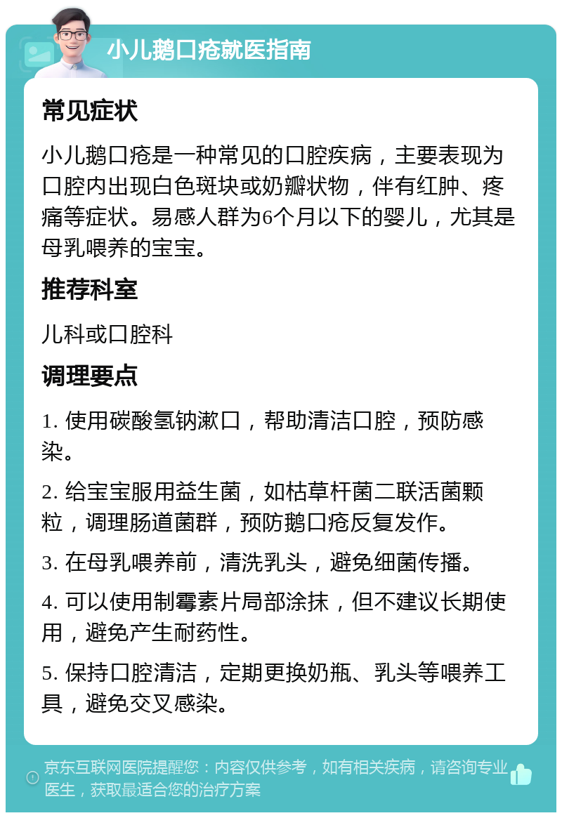 小儿鹅口疮就医指南 常见症状 小儿鹅口疮是一种常见的口腔疾病，主要表现为口腔内出现白色斑块或奶瓣状物，伴有红肿、疼痛等症状。易感人群为6个月以下的婴儿，尤其是母乳喂养的宝宝。 推荐科室 儿科或口腔科 调理要点 1. 使用碳酸氢钠漱口，帮助清洁口腔，预防感染。 2. 给宝宝服用益生菌，如枯草杆菌二联活菌颗粒，调理肠道菌群，预防鹅口疮反复发作。 3. 在母乳喂养前，清洗乳头，避免细菌传播。 4. 可以使用制霉素片局部涂抹，但不建议长期使用，避免产生耐药性。 5. 保持口腔清洁，定期更换奶瓶、乳头等喂养工具，避免交叉感染。