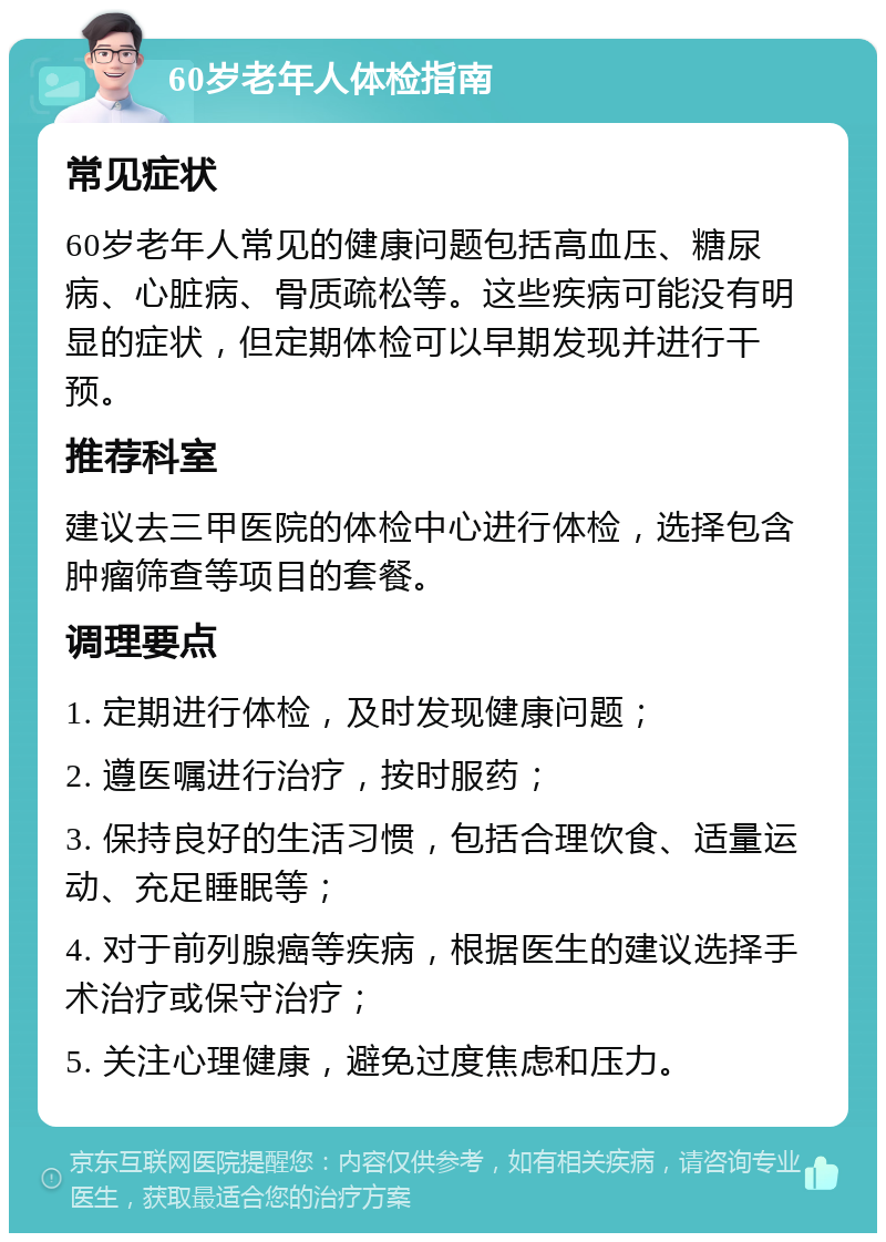 60岁老年人体检指南 常见症状 60岁老年人常见的健康问题包括高血压、糖尿病、心脏病、骨质疏松等。这些疾病可能没有明显的症状，但定期体检可以早期发现并进行干预。 推荐科室 建议去三甲医院的体检中心进行体检，选择包含肿瘤筛查等项目的套餐。 调理要点 1. 定期进行体检，及时发现健康问题； 2. 遵医嘱进行治疗，按时服药； 3. 保持良好的生活习惯，包括合理饮食、适量运动、充足睡眠等； 4. 对于前列腺癌等疾病，根据医生的建议选择手术治疗或保守治疗； 5. 关注心理健康，避免过度焦虑和压力。