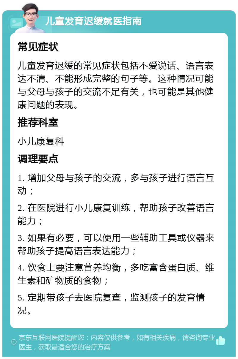 儿童发育迟缓就医指南 常见症状 儿童发育迟缓的常见症状包括不爱说话、语言表达不清、不能形成完整的句子等。这种情况可能与父母与孩子的交流不足有关，也可能是其他健康问题的表现。 推荐科室 小儿康复科 调理要点 1. 增加父母与孩子的交流，多与孩子进行语言互动； 2. 在医院进行小儿康复训练，帮助孩子改善语言能力； 3. 如果有必要，可以使用一些辅助工具或仪器来帮助孩子提高语言表达能力； 4. 饮食上要注意营养均衡，多吃富含蛋白质、维生素和矿物质的食物； 5. 定期带孩子去医院复查，监测孩子的发育情况。