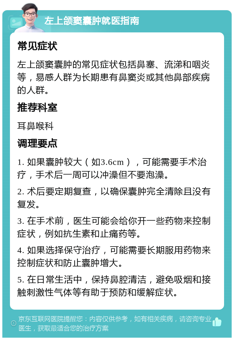 左上颌窦囊肿就医指南 常见症状 左上颌窦囊肿的常见症状包括鼻塞、流涕和咽炎等，易感人群为长期患有鼻窦炎或其他鼻部疾病的人群。 推荐科室 耳鼻喉科 调理要点 1. 如果囊肿较大（如3.6cm），可能需要手术治疗，手术后一周可以冲澡但不要泡澡。 2. 术后要定期复查，以确保囊肿完全清除且没有复发。 3. 在手术前，医生可能会给你开一些药物来控制症状，例如抗生素和止痛药等。 4. 如果选择保守治疗，可能需要长期服用药物来控制症状和防止囊肿增大。 5. 在日常生活中，保持鼻腔清洁，避免吸烟和接触刺激性气体等有助于预防和缓解症状。