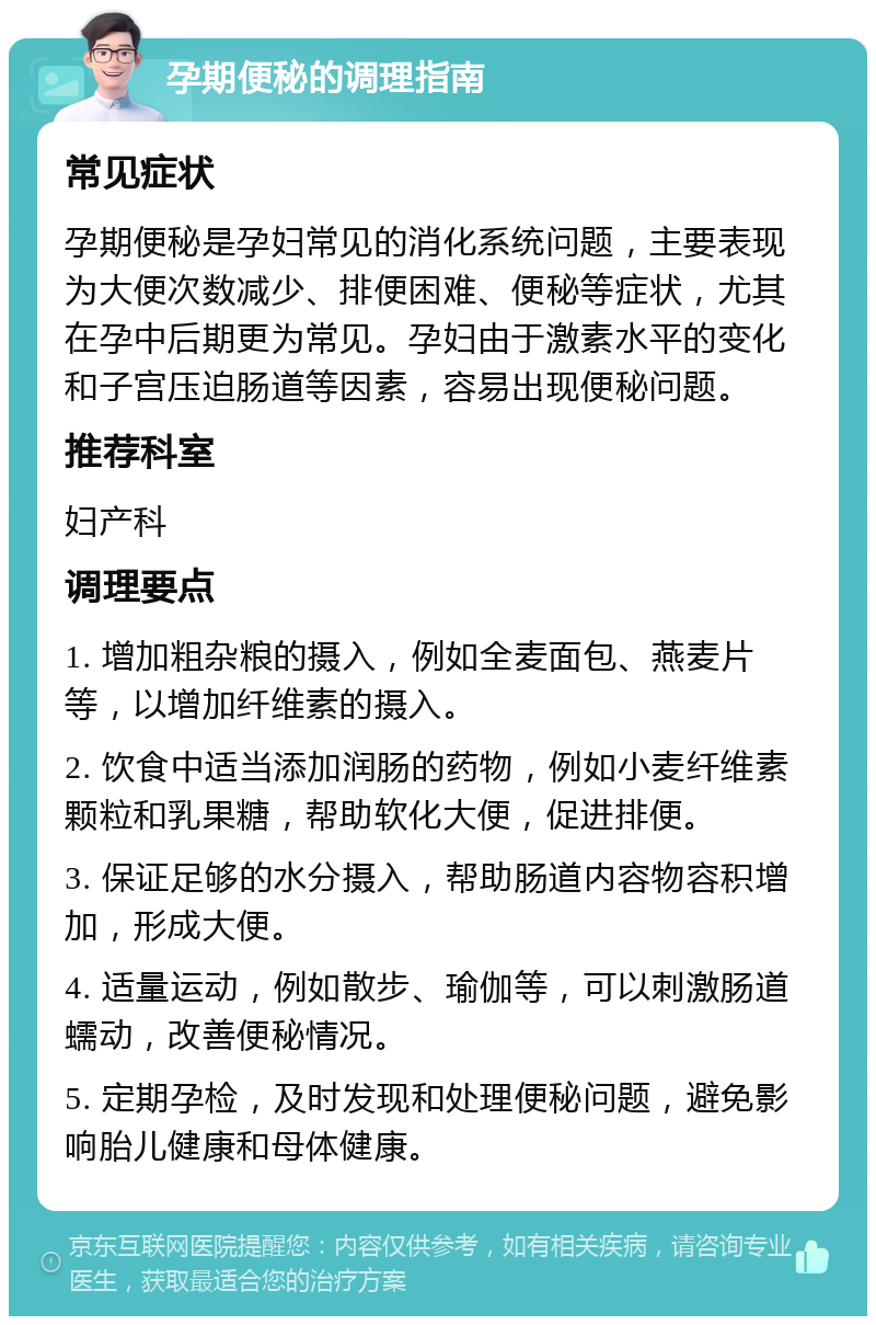 孕期便秘的调理指南 常见症状 孕期便秘是孕妇常见的消化系统问题，主要表现为大便次数减少、排便困难、便秘等症状，尤其在孕中后期更为常见。孕妇由于激素水平的变化和子宫压迫肠道等因素，容易出现便秘问题。 推荐科室 妇产科 调理要点 1. 增加粗杂粮的摄入，例如全麦面包、燕麦片等，以增加纤维素的摄入。 2. 饮食中适当添加润肠的药物，例如小麦纤维素颗粒和乳果糖，帮助软化大便，促进排便。 3. 保证足够的水分摄入，帮助肠道内容物容积增加，形成大便。 4. 适量运动，例如散步、瑜伽等，可以刺激肠道蠕动，改善便秘情况。 5. 定期孕检，及时发现和处理便秘问题，避免影响胎儿健康和母体健康。