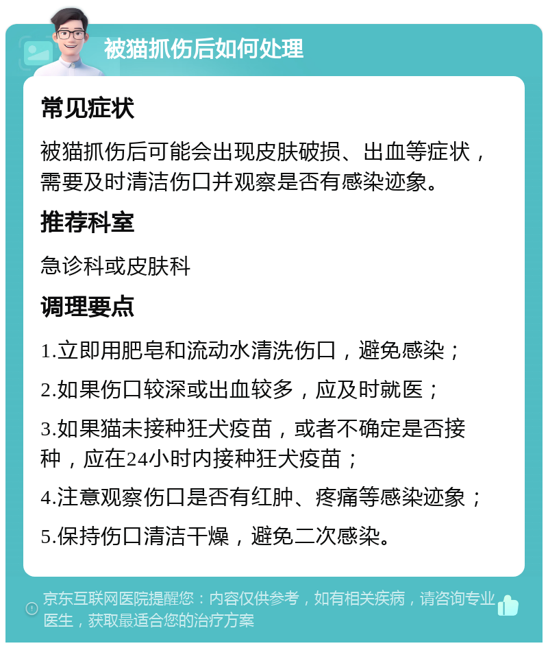 被猫抓伤后如何处理 常见症状 被猫抓伤后可能会出现皮肤破损、出血等症状，需要及时清洁伤口并观察是否有感染迹象。 推荐科室 急诊科或皮肤科 调理要点 1.立即用肥皂和流动水清洗伤口，避免感染； 2.如果伤口较深或出血较多，应及时就医； 3.如果猫未接种狂犬疫苗，或者不确定是否接种，应在24小时内接种狂犬疫苗； 4.注意观察伤口是否有红肿、疼痛等感染迹象； 5.保持伤口清洁干燥，避免二次感染。