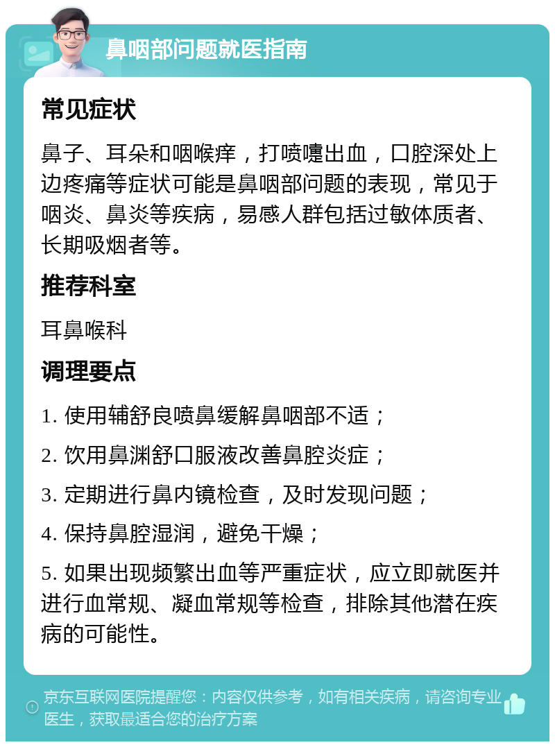 鼻咽部问题就医指南 常见症状 鼻子、耳朵和咽喉痒，打喷嚏出血，口腔深处上边疼痛等症状可能是鼻咽部问题的表现，常见于咽炎、鼻炎等疾病，易感人群包括过敏体质者、长期吸烟者等。 推荐科室 耳鼻喉科 调理要点 1. 使用辅舒良喷鼻缓解鼻咽部不适； 2. 饮用鼻渊舒口服液改善鼻腔炎症； 3. 定期进行鼻内镜检查，及时发现问题； 4. 保持鼻腔湿润，避免干燥； 5. 如果出现频繁出血等严重症状，应立即就医并进行血常规、凝血常规等检查，排除其他潜在疾病的可能性。