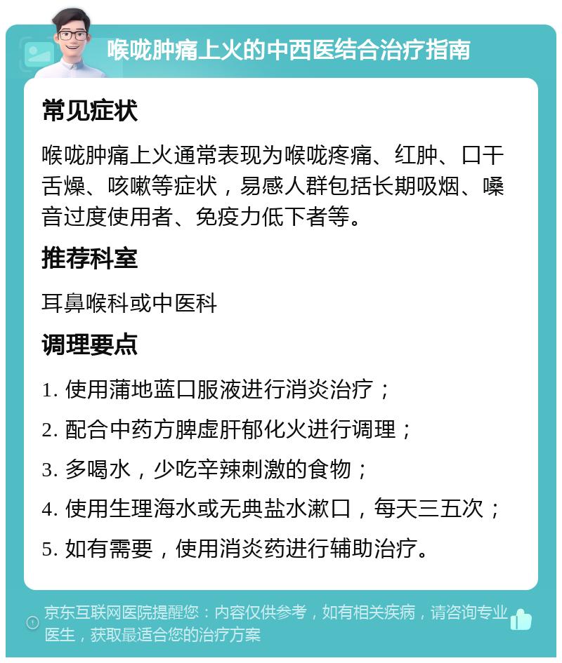 喉咙肿痛上火的中西医结合治疗指南 常见症状 喉咙肿痛上火通常表现为喉咙疼痛、红肿、口干舌燥、咳嗽等症状，易感人群包括长期吸烟、嗓音过度使用者、免疫力低下者等。 推荐科室 耳鼻喉科或中医科 调理要点 1. 使用蒲地蓝口服液进行消炎治疗； 2. 配合中药方脾虚肝郁化火进行调理； 3. 多喝水，少吃辛辣刺激的食物； 4. 使用生理海水或无典盐水漱口，每天三五次； 5. 如有需要，使用消炎药进行辅助治疗。