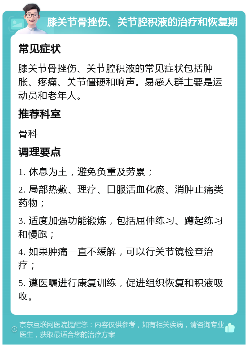 膝关节骨挫伤、关节腔积液的治疗和恢复期 常见症状 膝关节骨挫伤、关节腔积液的常见症状包括肿胀、疼痛、关节僵硬和响声。易感人群主要是运动员和老年人。 推荐科室 骨科 调理要点 1. 休息为主，避免负重及劳累； 2. 局部热敷、理疗、口服活血化瘀、消肿止痛类药物； 3. 适度加强功能锻炼，包括屈伸练习、蹲起练习和慢跑； 4. 如果肿痛一直不缓解，可以行关节镜检查治疗； 5. 遵医嘱进行康复训练，促进组织恢复和积液吸收。