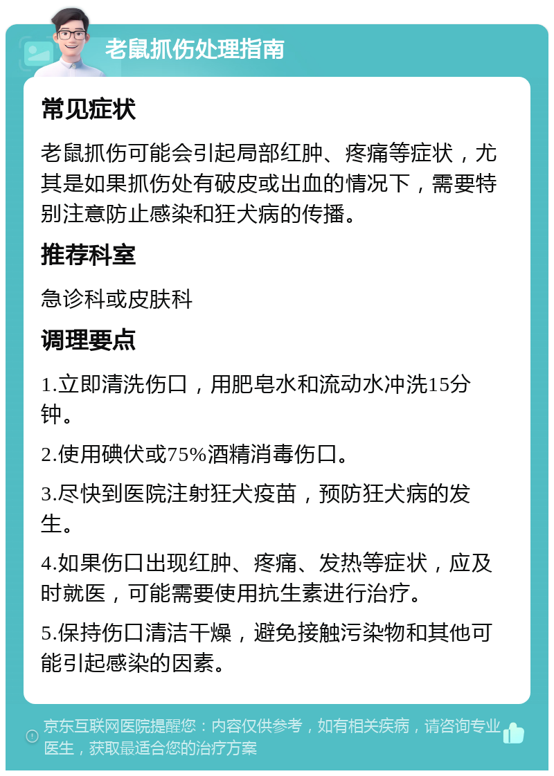 老鼠抓伤处理指南 常见症状 老鼠抓伤可能会引起局部红肿、疼痛等症状，尤其是如果抓伤处有破皮或出血的情况下，需要特别注意防止感染和狂犬病的传播。 推荐科室 急诊科或皮肤科 调理要点 1.立即清洗伤口，用肥皂水和流动水冲洗15分钟。 2.使用碘伏或75%酒精消毒伤口。 3.尽快到医院注射狂犬疫苗，预防狂犬病的发生。 4.如果伤口出现红肿、疼痛、发热等症状，应及时就医，可能需要使用抗生素进行治疗。 5.保持伤口清洁干燥，避免接触污染物和其他可能引起感染的因素。