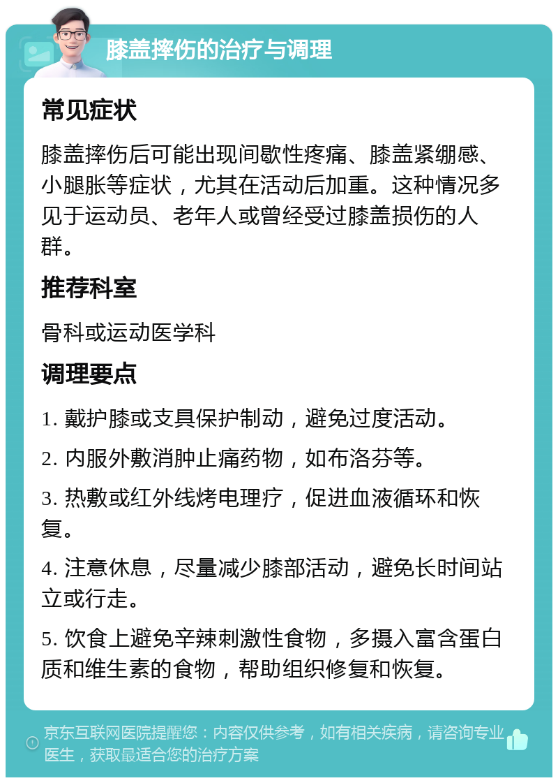 膝盖摔伤的治疗与调理 常见症状 膝盖摔伤后可能出现间歇性疼痛、膝盖紧绷感、小腿胀等症状，尤其在活动后加重。这种情况多见于运动员、老年人或曾经受过膝盖损伤的人群。 推荐科室 骨科或运动医学科 调理要点 1. 戴护膝或支具保护制动，避免过度活动。 2. 内服外敷消肿止痛药物，如布洛芬等。 3. 热敷或红外线烤电理疗，促进血液循环和恢复。 4. 注意休息，尽量减少膝部活动，避免长时间站立或行走。 5. 饮食上避免辛辣刺激性食物，多摄入富含蛋白质和维生素的食物，帮助组织修复和恢复。