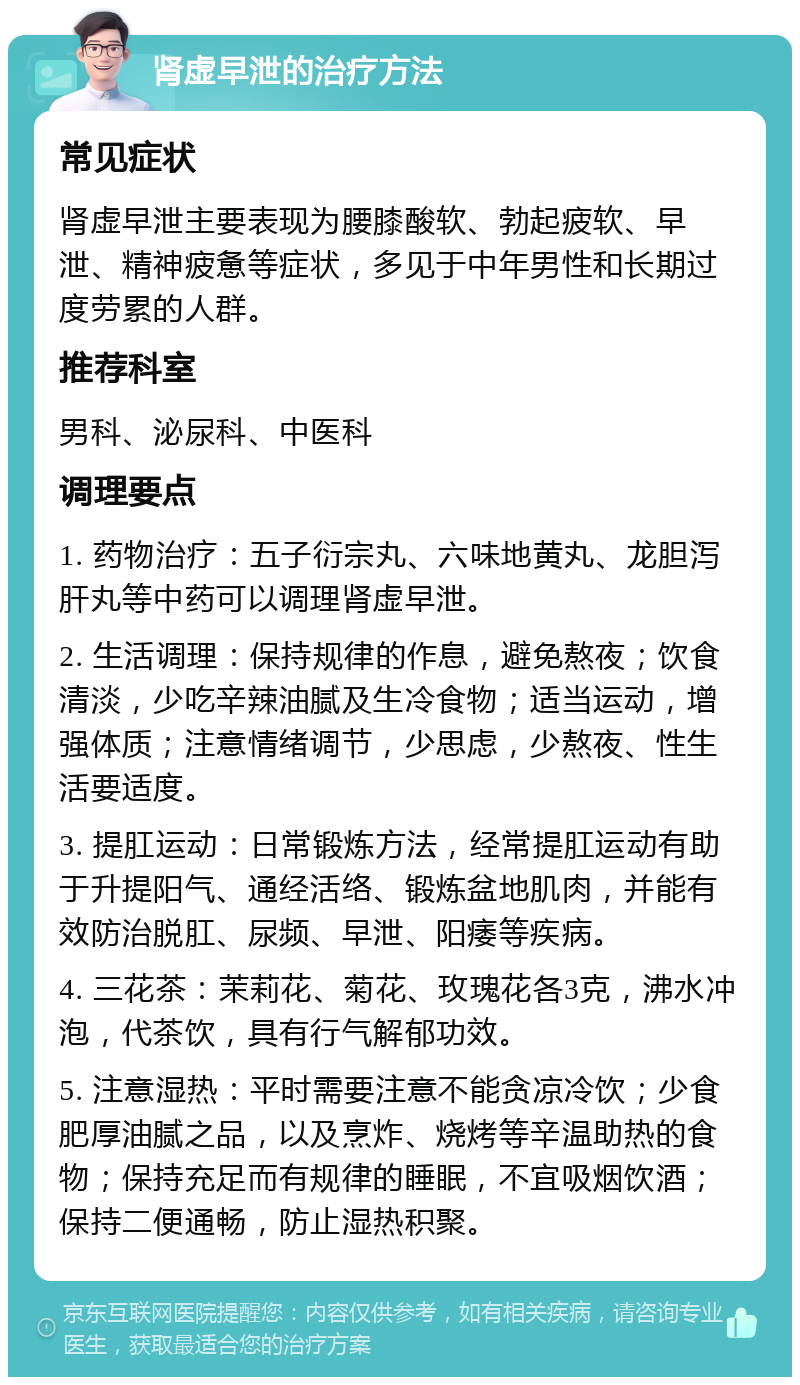 肾虚早泄的治疗方法 常见症状 肾虚早泄主要表现为腰膝酸软、勃起疲软、早泄、精神疲惫等症状，多见于中年男性和长期过度劳累的人群。 推荐科室 男科、泌尿科、中医科 调理要点 1. 药物治疗：五子衍宗丸、六味地黄丸、龙胆泻肝丸等中药可以调理肾虚早泄。 2. 生活调理：保持规律的作息，避免熬夜；饮食清淡，少吃辛辣油腻及生冷食物；适当运动，增强体质；注意情绪调节，少思虑，少熬夜、性生活要适度。 3. 提肛运动：日常锻炼方法，经常提肛运动有助于升提阳气、通经活络、锻炼盆地肌肉，并能有效防治脱肛、尿频、早泄、阳痿等疾病。 4. 三花茶：茉莉花、菊花、玫瑰花各3克，沸水冲泡，代茶饮，具有行气解郁功效。 5. 注意湿热：平时需要注意不能贪凉冷饮；少食肥厚油腻之品，以及烹炸、烧烤等辛温助热的食物；保持充足而有规律的睡眠，不宜吸烟饮酒；保持二便通畅，防止湿热积聚。