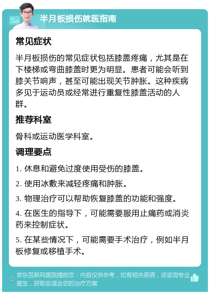 半月板损伤就医指南 常见症状 半月板损伤的常见症状包括膝盖疼痛，尤其是在下楼梯或弯曲膝盖时更为明显。患者可能会听到膝关节响声，甚至可能出现关节肿胀。这种疾病多见于运动员或经常进行重复性膝盖活动的人群。 推荐科室 骨科或运动医学科室。 调理要点 1. 休息和避免过度使用受伤的膝盖。 2. 使用冰敷来减轻疼痛和肿胀。 3. 物理治疗可以帮助恢复膝盖的功能和强度。 4. 在医生的指导下，可能需要服用止痛药或消炎药来控制症状。 5. 在某些情况下，可能需要手术治疗，例如半月板修复或移植手术。