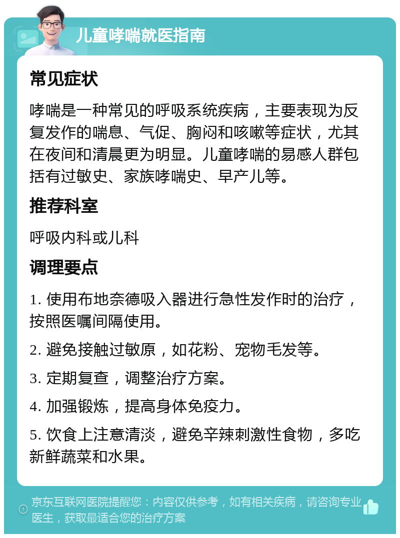 儿童哮喘就医指南 常见症状 哮喘是一种常见的呼吸系统疾病，主要表现为反复发作的喘息、气促、胸闷和咳嗽等症状，尤其在夜间和清晨更为明显。儿童哮喘的易感人群包括有过敏史、家族哮喘史、早产儿等。 推荐科室 呼吸内科或儿科 调理要点 1. 使用布地奈德吸入器进行急性发作时的治疗，按照医嘱间隔使用。 2. 避免接触过敏原，如花粉、宠物毛发等。 3. 定期复查，调整治疗方案。 4. 加强锻炼，提高身体免疫力。 5. 饮食上注意清淡，避免辛辣刺激性食物，多吃新鲜蔬菜和水果。