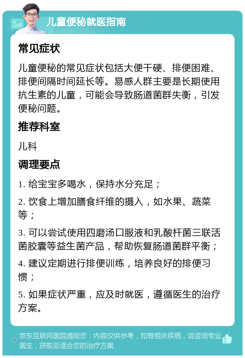 儿童便秘就医指南 常见症状 儿童便秘的常见症状包括大便干硬、排便困难、排便间隔时间延长等。易感人群主要是长期使用抗生素的儿童，可能会导致肠道菌群失衡，引发便秘问题。 推荐科室 儿科 调理要点 1. 给宝宝多喝水，保持水分充足； 2. 饮食上增加膳食纤维的摄入，如水果、蔬菜等； 3. 可以尝试使用四磨汤口服液和乳酸杆菌三联活菌胶囊等益生菌产品，帮助恢复肠道菌群平衡； 4. 建议定期进行排便训练，培养良好的排便习惯； 5. 如果症状严重，应及时就医，遵循医生的治疗方案。