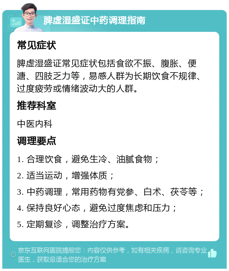 脾虚湿盛证中药调理指南 常见症状 脾虚湿盛证常见症状包括食欲不振、腹胀、便溏、四肢乏力等，易感人群为长期饮食不规律、过度疲劳或情绪波动大的人群。 推荐科室 中医内科 调理要点 1. 合理饮食，避免生冷、油腻食物； 2. 适当运动，增强体质； 3. 中药调理，常用药物有党参、白术、茯苓等； 4. 保持良好心态，避免过度焦虑和压力； 5. 定期复诊，调整治疗方案。