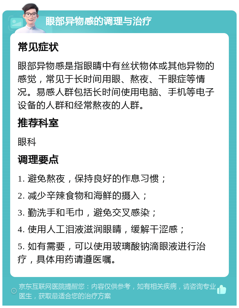 眼部异物感的调理与治疗 常见症状 眼部异物感是指眼睛中有丝状物体或其他异物的感觉，常见于长时间用眼、熬夜、干眼症等情况。易感人群包括长时间使用电脑、手机等电子设备的人群和经常熬夜的人群。 推荐科室 眼科 调理要点 1. 避免熬夜，保持良好的作息习惯； 2. 减少辛辣食物和海鲜的摄入； 3. 勤洗手和毛巾，避免交叉感染； 4. 使用人工泪液滋润眼睛，缓解干涩感； 5. 如有需要，可以使用玻璃酸钠滴眼液进行治疗，具体用药请遵医嘱。