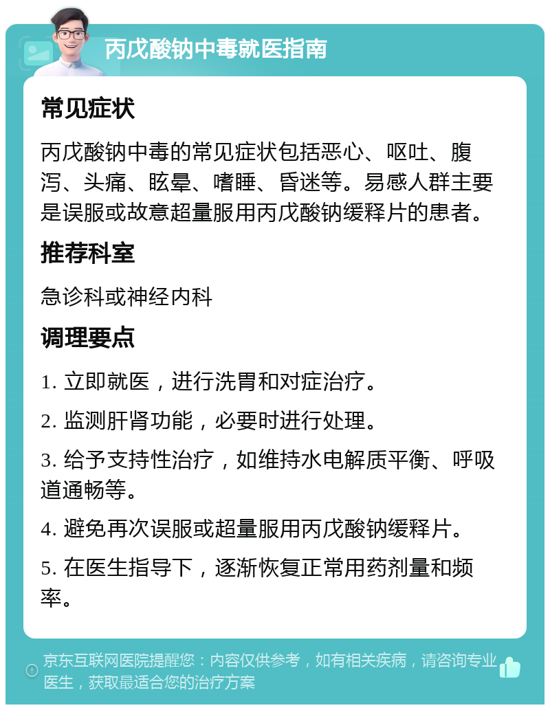 丙戊酸钠中毒就医指南 常见症状 丙戊酸钠中毒的常见症状包括恶心、呕吐、腹泻、头痛、眩晕、嗜睡、昏迷等。易感人群主要是误服或故意超量服用丙戊酸钠缓释片的患者。 推荐科室 急诊科或神经内科 调理要点 1. 立即就医，进行洗胃和对症治疗。 2. 监测肝肾功能，必要时进行处理。 3. 给予支持性治疗，如维持水电解质平衡、呼吸道通畅等。 4. 避免再次误服或超量服用丙戊酸钠缓释片。 5. 在医生指导下，逐渐恢复正常用药剂量和频率。