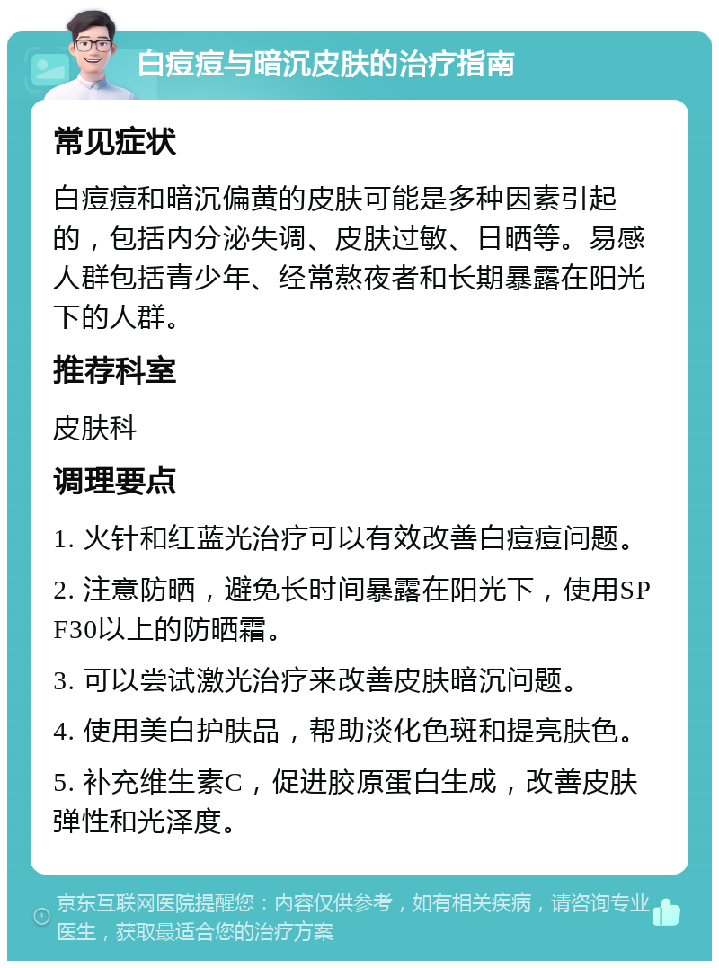 白痘痘与暗沉皮肤的治疗指南 常见症状 白痘痘和暗沉偏黄的皮肤可能是多种因素引起的，包括内分泌失调、皮肤过敏、日晒等。易感人群包括青少年、经常熬夜者和长期暴露在阳光下的人群。 推荐科室 皮肤科 调理要点 1. 火针和红蓝光治疗可以有效改善白痘痘问题。 2. 注意防晒，避免长时间暴露在阳光下，使用SPF30以上的防晒霜。 3. 可以尝试激光治疗来改善皮肤暗沉问题。 4. 使用美白护肤品，帮助淡化色斑和提亮肤色。 5. 补充维生素C，促进胶原蛋白生成，改善皮肤弹性和光泽度。