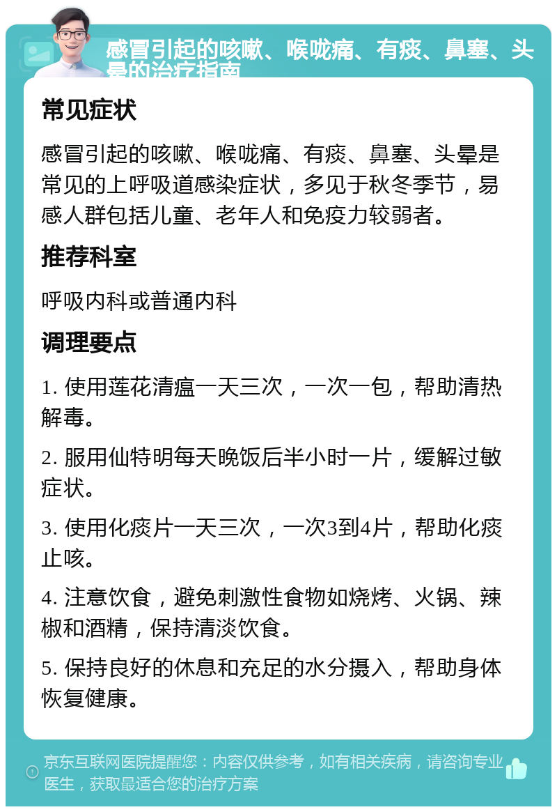 感冒引起的咳嗽、喉咙痛、有痰、鼻塞、头晕的治疗指南 常见症状 感冒引起的咳嗽、喉咙痛、有痰、鼻塞、头晕是常见的上呼吸道感染症状，多见于秋冬季节，易感人群包括儿童、老年人和免疫力较弱者。 推荐科室 呼吸内科或普通内科 调理要点 1. 使用莲花清瘟一天三次，一次一包，帮助清热解毒。 2. 服用仙特明每天晚饭后半小时一片，缓解过敏症状。 3. 使用化痰片一天三次，一次3到4片，帮助化痰止咳。 4. 注意饮食，避免刺激性食物如烧烤、火锅、辣椒和酒精，保持清淡饮食。 5. 保持良好的休息和充足的水分摄入，帮助身体恢复健康。