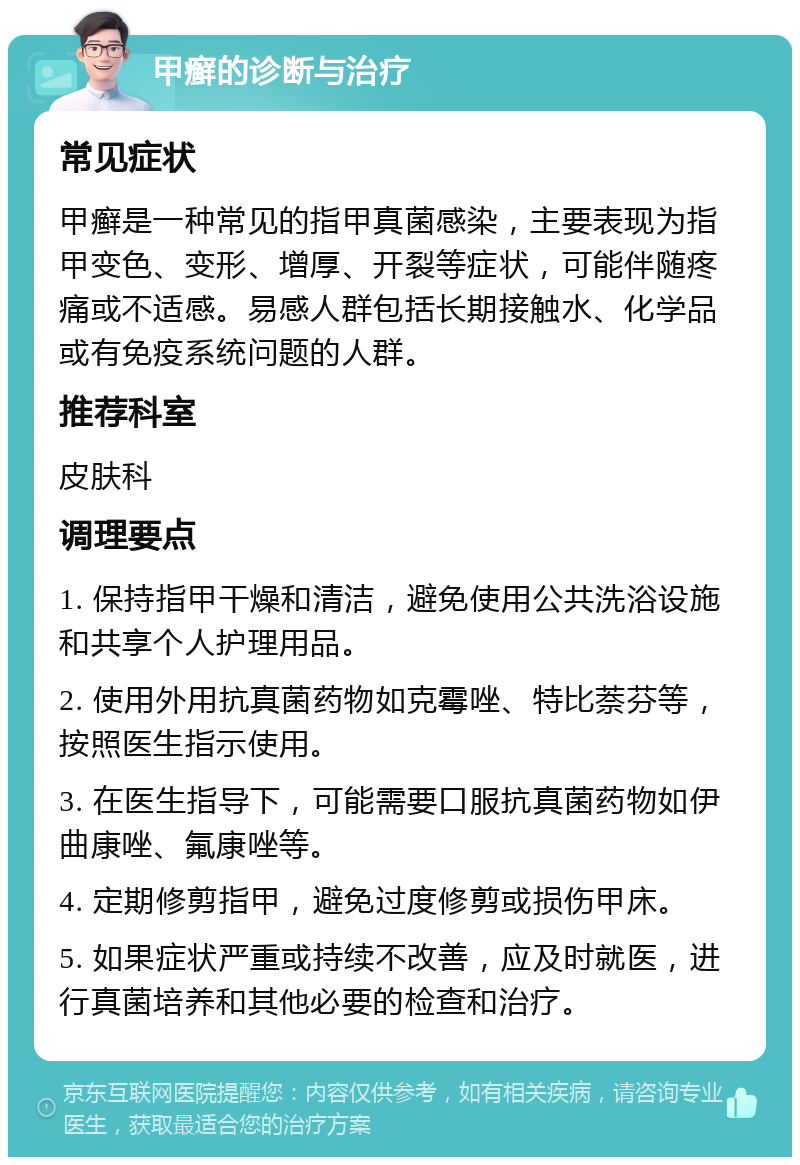 甲癣的诊断与治疗 常见症状 甲癣是一种常见的指甲真菌感染，主要表现为指甲变色、变形、增厚、开裂等症状，可能伴随疼痛或不适感。易感人群包括长期接触水、化学品或有免疫系统问题的人群。 推荐科室 皮肤科 调理要点 1. 保持指甲干燥和清洁，避免使用公共洗浴设施和共享个人护理用品。 2. 使用外用抗真菌药物如克霉唑、特比萘芬等，按照医生指示使用。 3. 在医生指导下，可能需要口服抗真菌药物如伊曲康唑、氟康唑等。 4. 定期修剪指甲，避免过度修剪或损伤甲床。 5. 如果症状严重或持续不改善，应及时就医，进行真菌培养和其他必要的检查和治疗。