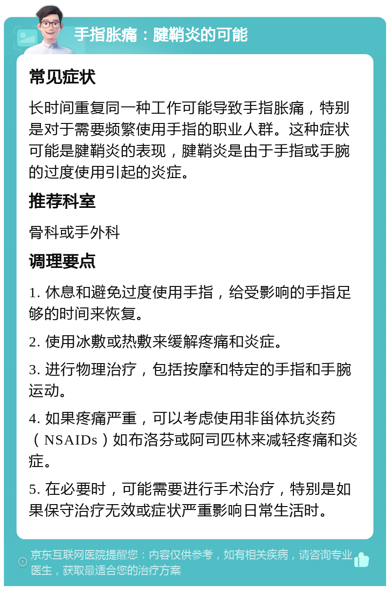 手指胀痛：腱鞘炎的可能 常见症状 长时间重复同一种工作可能导致手指胀痛，特别是对于需要频繁使用手指的职业人群。这种症状可能是腱鞘炎的表现，腱鞘炎是由于手指或手腕的过度使用引起的炎症。 推荐科室 骨科或手外科 调理要点 1. 休息和避免过度使用手指，给受影响的手指足够的时间来恢复。 2. 使用冰敷或热敷来缓解疼痛和炎症。 3. 进行物理治疗，包括按摩和特定的手指和手腕运动。 4. 如果疼痛严重，可以考虑使用非甾体抗炎药（NSAIDs）如布洛芬或阿司匹林来减轻疼痛和炎症。 5. 在必要时，可能需要进行手术治疗，特别是如果保守治疗无效或症状严重影响日常生活时。