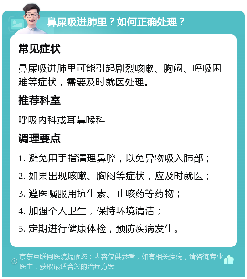 鼻屎吸进肺里？如何正确处理？ 常见症状 鼻屎吸进肺里可能引起剧烈咳嗽、胸闷、呼吸困难等症状，需要及时就医处理。 推荐科室 呼吸内科或耳鼻喉科 调理要点 1. 避免用手指清理鼻腔，以免异物吸入肺部； 2. 如果出现咳嗽、胸闷等症状，应及时就医； 3. 遵医嘱服用抗生素、止咳药等药物； 4. 加强个人卫生，保持环境清洁； 5. 定期进行健康体检，预防疾病发生。