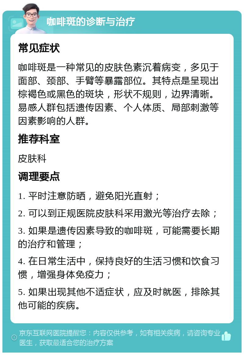 咖啡斑的诊断与治疗 常见症状 咖啡斑是一种常见的皮肤色素沉着病变，多见于面部、颈部、手臂等暴露部位。其特点是呈现出棕褐色或黑色的斑块，形状不规则，边界清晰。易感人群包括遗传因素、个人体质、局部刺激等因素影响的人群。 推荐科室 皮肤科 调理要点 1. 平时注意防晒，避免阳光直射； 2. 可以到正规医院皮肤科采用激光等治疗去除； 3. 如果是遗传因素导致的咖啡斑，可能需要长期的治疗和管理； 4. 在日常生活中，保持良好的生活习惯和饮食习惯，增强身体免疫力； 5. 如果出现其他不适症状，应及时就医，排除其他可能的疾病。