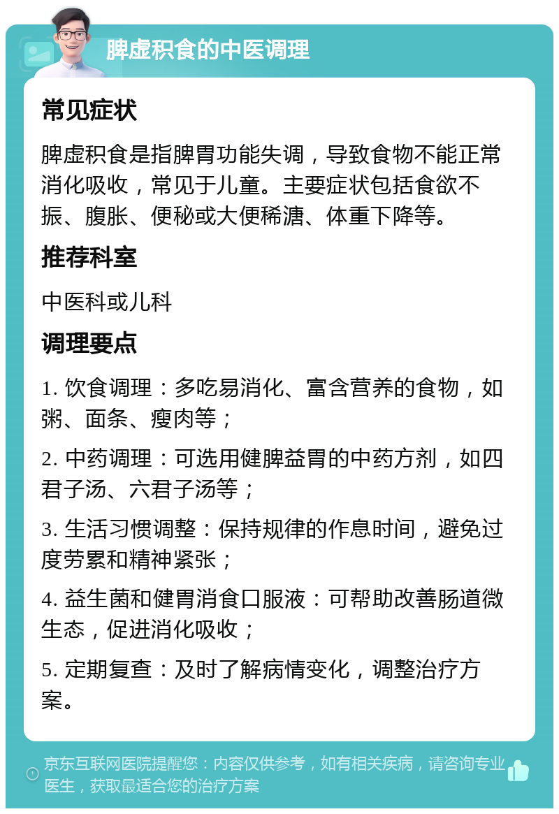 脾虚积食的中医调理 常见症状 脾虚积食是指脾胃功能失调，导致食物不能正常消化吸收，常见于儿童。主要症状包括食欲不振、腹胀、便秘或大便稀溏、体重下降等。 推荐科室 中医科或儿科 调理要点 1. 饮食调理：多吃易消化、富含营养的食物，如粥、面条、瘦肉等； 2. 中药调理：可选用健脾益胃的中药方剂，如四君子汤、六君子汤等； 3. 生活习惯调整：保持规律的作息时间，避免过度劳累和精神紧张； 4. 益生菌和健胃消食口服液：可帮助改善肠道微生态，促进消化吸收； 5. 定期复查：及时了解病情变化，调整治疗方案。