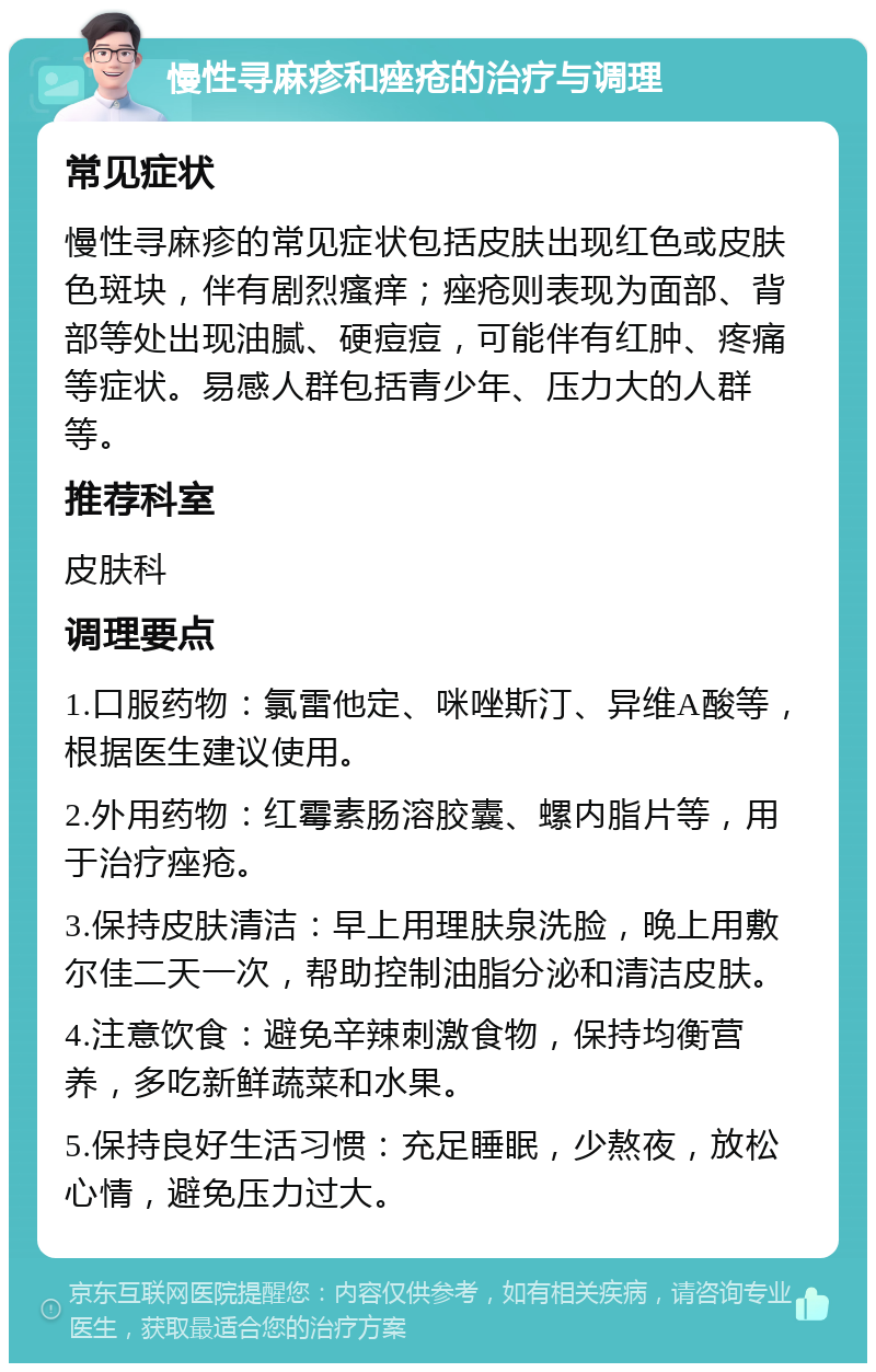 慢性寻麻疹和痤疮的治疗与调理 常见症状 慢性寻麻疹的常见症状包括皮肤出现红色或皮肤色斑块，伴有剧烈瘙痒；痤疮则表现为面部、背部等处出现油腻、硬痘痘，可能伴有红肿、疼痛等症状。易感人群包括青少年、压力大的人群等。 推荐科室 皮肤科 调理要点 1.口服药物：氯雷他定、咪唑斯汀、异维A酸等，根据医生建议使用。 2.外用药物：红霉素肠溶胶囊、螺内脂片等，用于治疗痤疮。 3.保持皮肤清洁：早上用理肤泉洗脸，晚上用敷尔佳二天一次，帮助控制油脂分泌和清洁皮肤。 4.注意饮食：避免辛辣刺激食物，保持均衡营养，多吃新鲜蔬菜和水果。 5.保持良好生活习惯：充足睡眠，少熬夜，放松心情，避免压力过大。