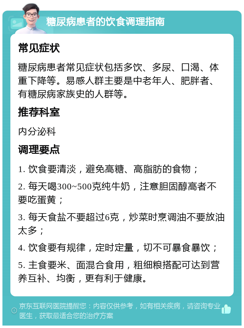 糖尿病患者的饮食调理指南 常见症状 糖尿病患者常见症状包括多饮、多尿、口渴、体重下降等。易感人群主要是中老年人、肥胖者、有糖尿病家族史的人群等。 推荐科室 内分泌科 调理要点 1. 饮食要清淡，避免高糖、高脂肪的食物； 2. 每天喝300~500克纯牛奶，注意胆固醇高者不要吃蛋黄； 3. 每天食盐不要超过6克，炒菜时烹调油不要放油太多； 4. 饮食要有规律，定时定量，切不可暴食暴饮； 5. 主食要米、面混合食用，粗细粮搭配可达到营养互补、均衡，更有利于健康。