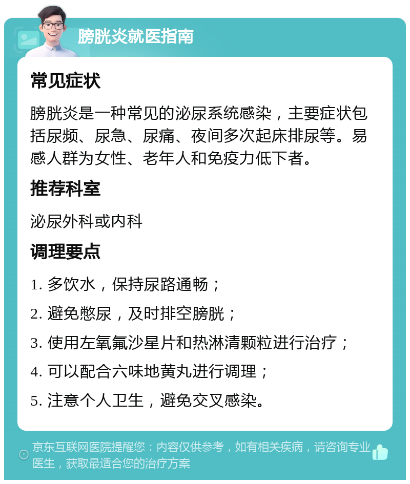 膀胱炎就医指南 常见症状 膀胱炎是一种常见的泌尿系统感染，主要症状包括尿频、尿急、尿痛、夜间多次起床排尿等。易感人群为女性、老年人和免疫力低下者。 推荐科室 泌尿外科或内科 调理要点 1. 多饮水，保持尿路通畅； 2. 避免憋尿，及时排空膀胱； 3. 使用左氧氟沙星片和热淋清颗粒进行治疗； 4. 可以配合六味地黄丸进行调理； 5. 注意个人卫生，避免交叉感染。