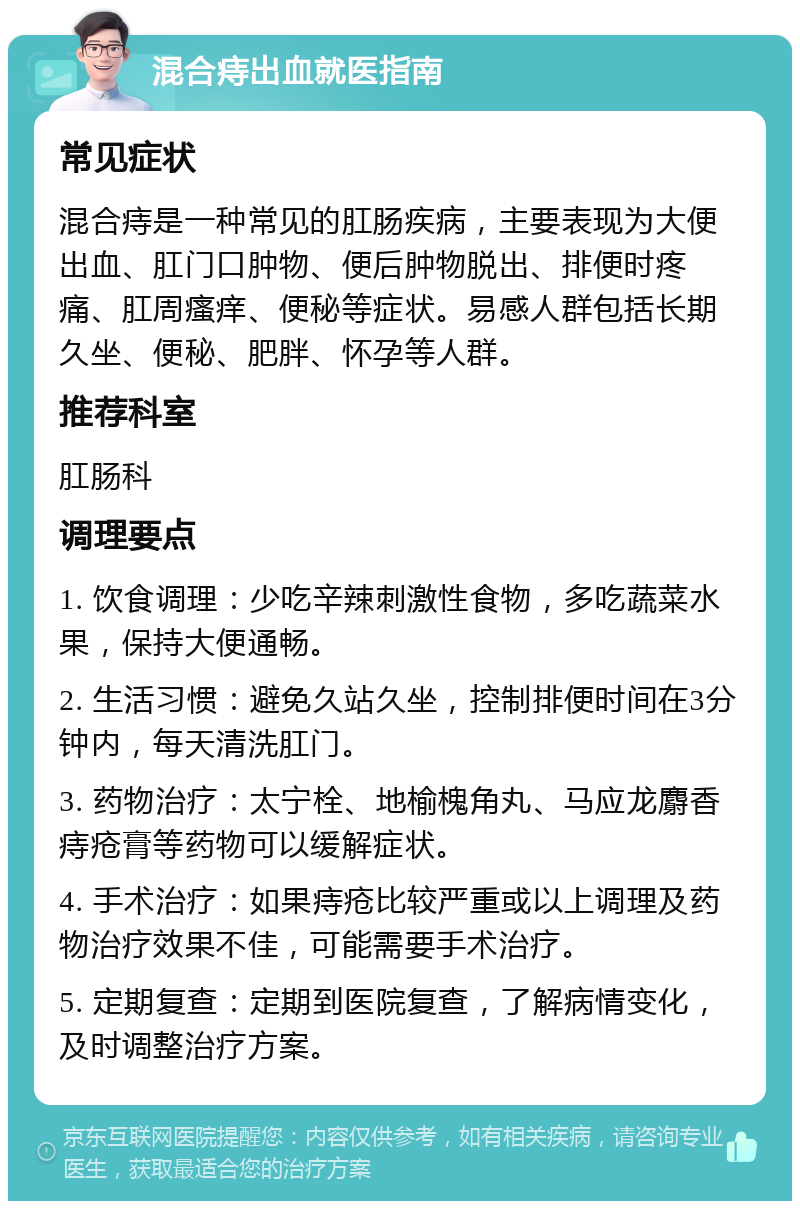 混合痔出血就医指南 常见症状 混合痔是一种常见的肛肠疾病，主要表现为大便出血、肛门口肿物、便后肿物脱出、排便时疼痛、肛周瘙痒、便秘等症状。易感人群包括长期久坐、便秘、肥胖、怀孕等人群。 推荐科室 肛肠科 调理要点 1. 饮食调理：少吃辛辣刺激性食物，多吃蔬菜水果，保持大便通畅。 2. 生活习惯：避免久站久坐，控制排便时间在3分钟内，每天清洗肛门。 3. 药物治疗：太宁栓、地榆槐角丸、马应龙麝香痔疮膏等药物可以缓解症状。 4. 手术治疗：如果痔疮比较严重或以上调理及药物治疗效果不佳，可能需要手术治疗。 5. 定期复查：定期到医院复查，了解病情变化，及时调整治疗方案。