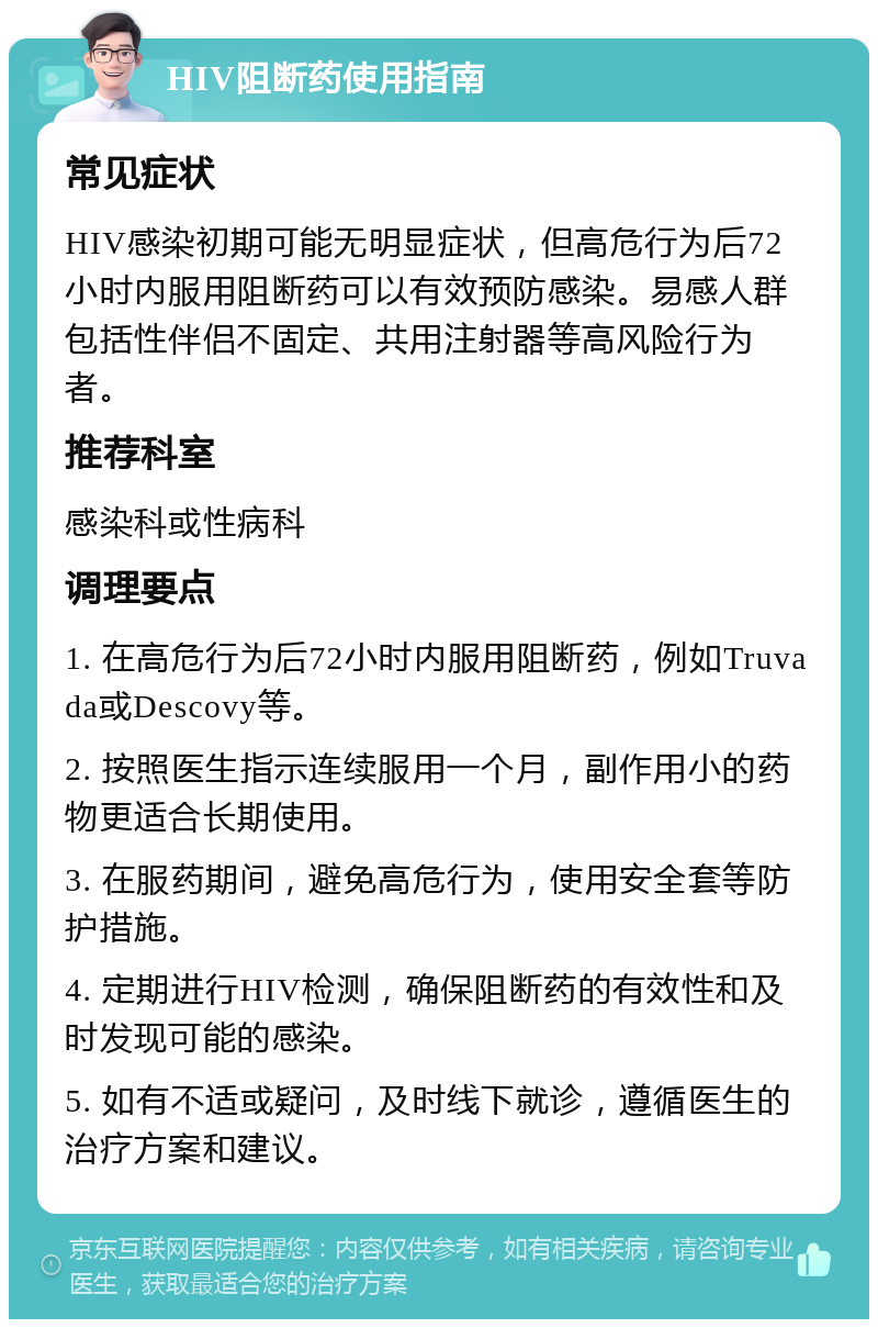 HIV阻断药使用指南 常见症状 HIV感染初期可能无明显症状，但高危行为后72小时内服用阻断药可以有效预防感染。易感人群包括性伴侣不固定、共用注射器等高风险行为者。 推荐科室 感染科或性病科 调理要点 1. 在高危行为后72小时内服用阻断药，例如Truvada或Descovy等。 2. 按照医生指示连续服用一个月，副作用小的药物更适合长期使用。 3. 在服药期间，避免高危行为，使用安全套等防护措施。 4. 定期进行HIV检测，确保阻断药的有效性和及时发现可能的感染。 5. 如有不适或疑问，及时线下就诊，遵循医生的治疗方案和建议。