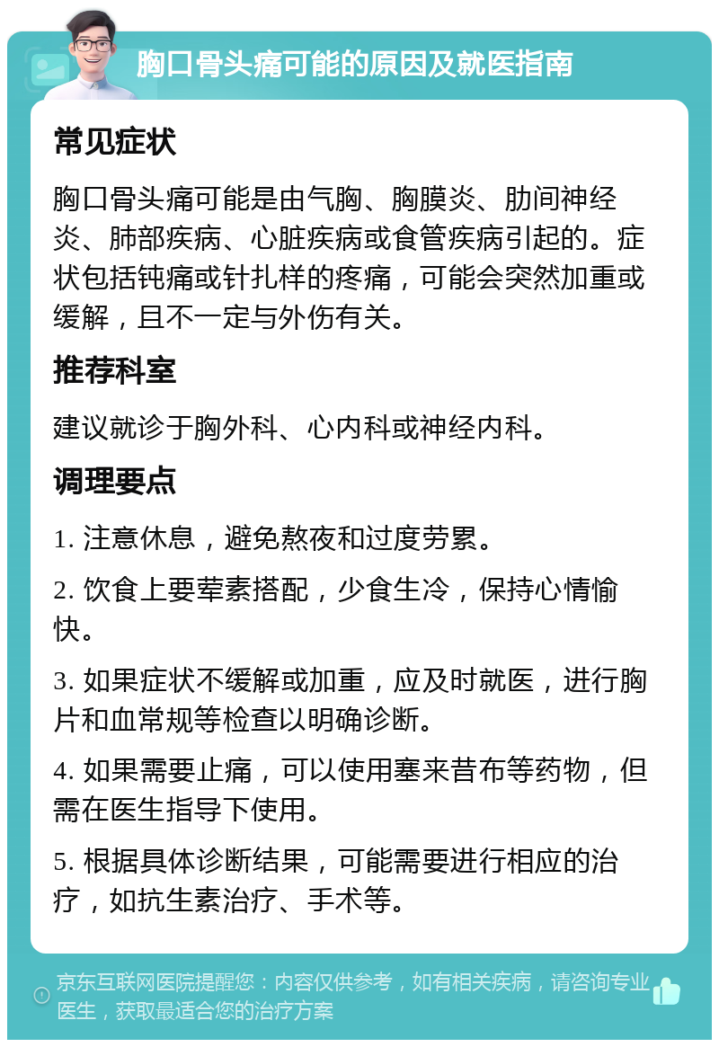 胸口骨头痛可能的原因及就医指南 常见症状 胸口骨头痛可能是由气胸、胸膜炎、肋间神经炎、肺部疾病、心脏疾病或食管疾病引起的。症状包括钝痛或针扎样的疼痛，可能会突然加重或缓解，且不一定与外伤有关。 推荐科室 建议就诊于胸外科、心内科或神经内科。 调理要点 1. 注意休息，避免熬夜和过度劳累。 2. 饮食上要荤素搭配，少食生冷，保持心情愉快。 3. 如果症状不缓解或加重，应及时就医，进行胸片和血常规等检查以明确诊断。 4. 如果需要止痛，可以使用塞来昔布等药物，但需在医生指导下使用。 5. 根据具体诊断结果，可能需要进行相应的治疗，如抗生素治疗、手术等。