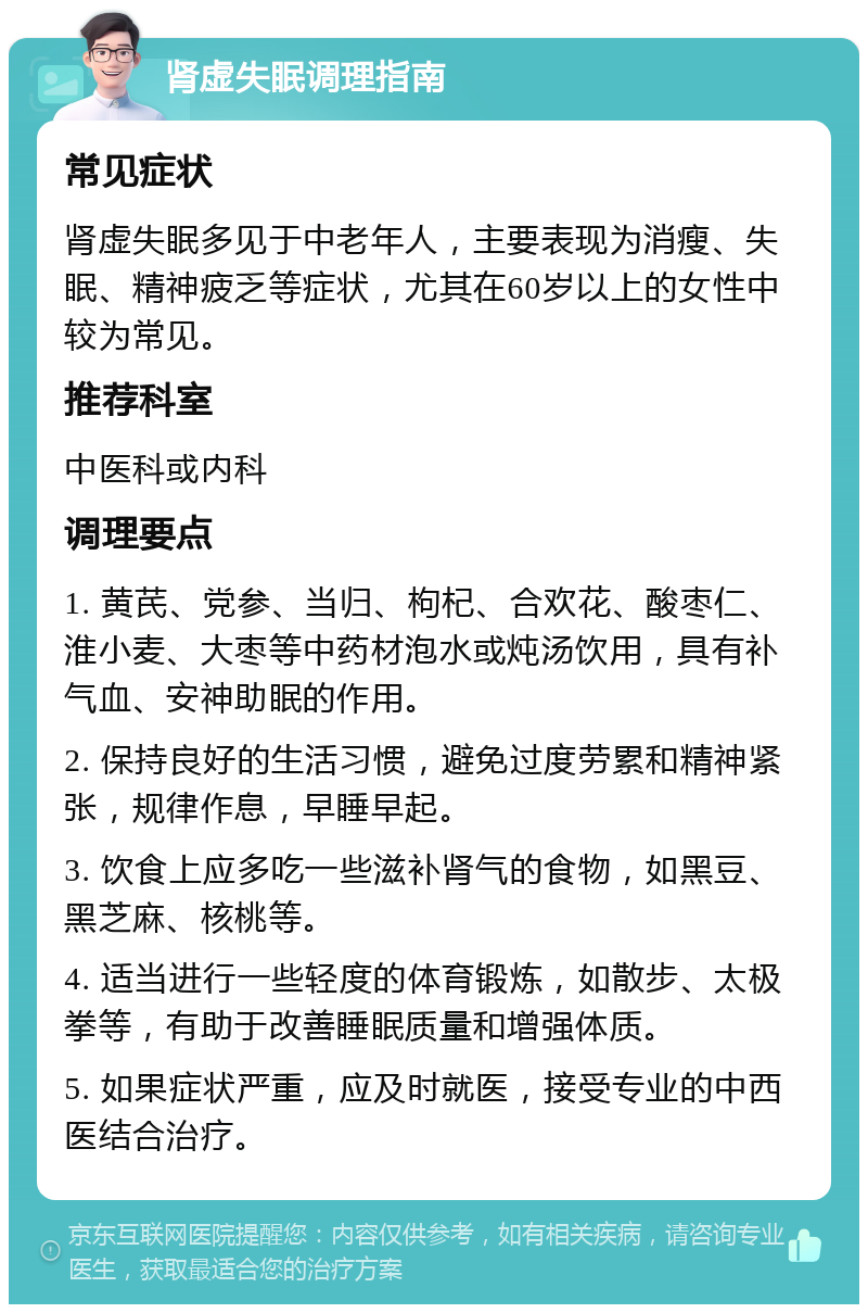 肾虚失眠调理指南 常见症状 肾虚失眠多见于中老年人，主要表现为消瘦、失眠、精神疲乏等症状，尤其在60岁以上的女性中较为常见。 推荐科室 中医科或内科 调理要点 1. 黄芪、党参、当归、枸杞、合欢花、酸枣仁、淮小麦、大枣等中药材泡水或炖汤饮用，具有补气血、安神助眠的作用。 2. 保持良好的生活习惯，避免过度劳累和精神紧张，规律作息，早睡早起。 3. 饮食上应多吃一些滋补肾气的食物，如黑豆、黑芝麻、核桃等。 4. 适当进行一些轻度的体育锻炼，如散步、太极拳等，有助于改善睡眠质量和增强体质。 5. 如果症状严重，应及时就医，接受专业的中西医结合治疗。