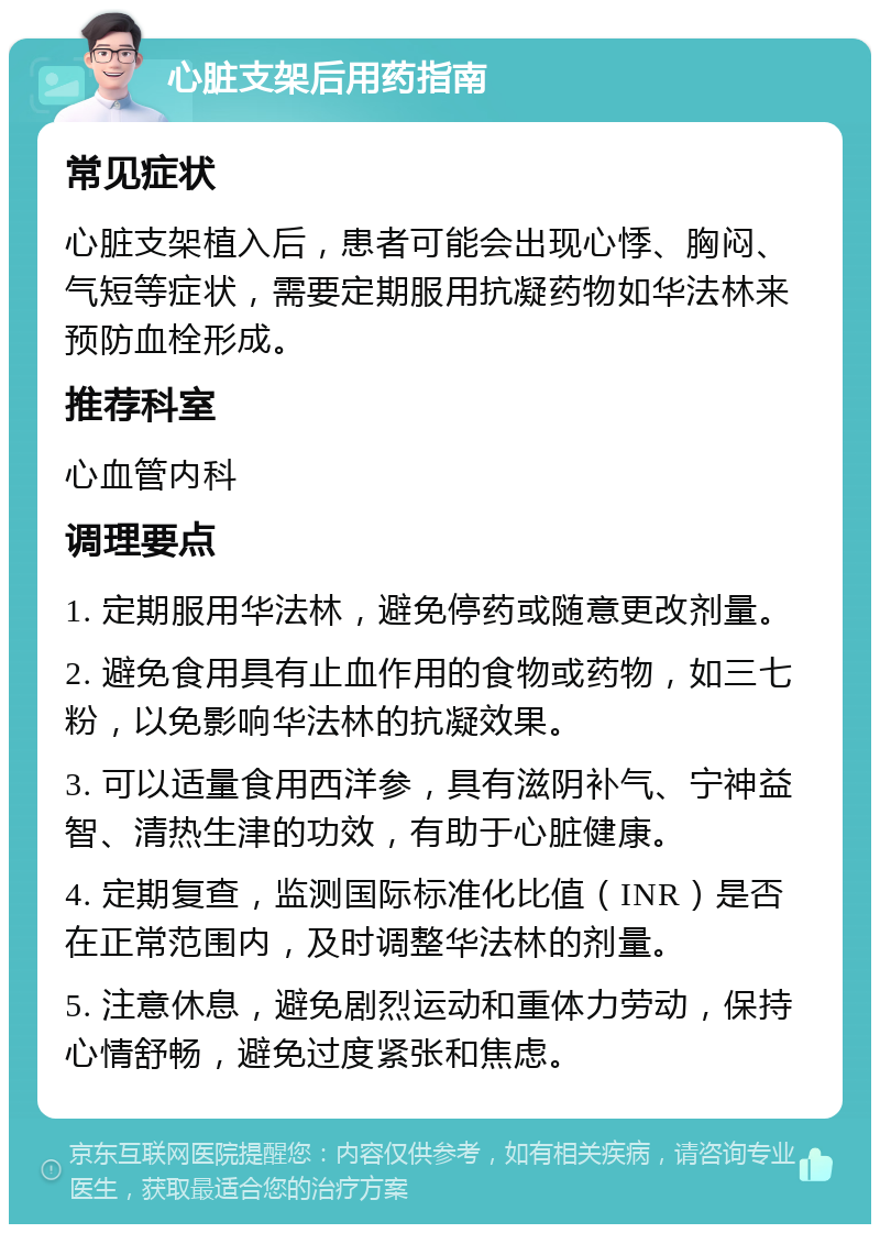 心脏支架后用药指南 常见症状 心脏支架植入后，患者可能会出现心悸、胸闷、气短等症状，需要定期服用抗凝药物如华法林来预防血栓形成。 推荐科室 心血管内科 调理要点 1. 定期服用华法林，避免停药或随意更改剂量。 2. 避免食用具有止血作用的食物或药物，如三七粉，以免影响华法林的抗凝效果。 3. 可以适量食用西洋参，具有滋阴补气、宁神益智、清热生津的功效，有助于心脏健康。 4. 定期复查，监测国际标准化比值（INR）是否在正常范围内，及时调整华法林的剂量。 5. 注意休息，避免剧烈运动和重体力劳动，保持心情舒畅，避免过度紧张和焦虑。