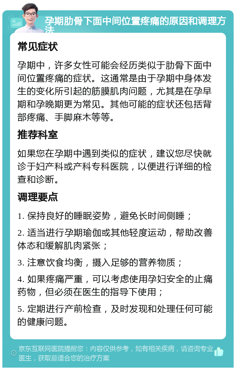 孕期肋骨下面中间位置疼痛的原因和调理方法 常见症状 孕期中，许多女性可能会经历类似于肋骨下面中间位置疼痛的症状。这通常是由于孕期中身体发生的变化所引起的筋膜肌肉问题，尤其是在孕早期和孕晚期更为常见。其他可能的症状还包括背部疼痛、手脚麻木等等。 推荐科室 如果您在孕期中遇到类似的症状，建议您尽快就诊于妇产科或产科专科医院，以便进行详细的检查和诊断。 调理要点 1. 保持良好的睡眠姿势，避免长时间侧睡； 2. 适当进行孕期瑜伽或其他轻度运动，帮助改善体态和缓解肌肉紧张； 3. 注意饮食均衡，摄入足够的营养物质； 4. 如果疼痛严重，可以考虑使用孕妇安全的止痛药物，但必须在医生的指导下使用； 5. 定期进行产前检查，及时发现和处理任何可能的健康问题。