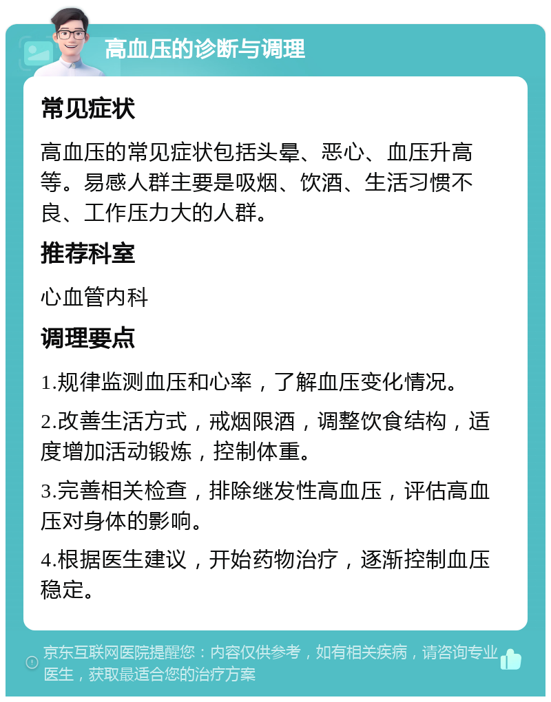 高血压的诊断与调理 常见症状 高血压的常见症状包括头晕、恶心、血压升高等。易感人群主要是吸烟、饮酒、生活习惯不良、工作压力大的人群。 推荐科室 心血管内科 调理要点 1.规律监测血压和心率，了解血压变化情况。 2.改善生活方式，戒烟限酒，调整饮食结构，适度增加活动锻炼，控制体重。 3.完善相关检查，排除继发性高血压，评估高血压对身体的影响。 4.根据医生建议，开始药物治疗，逐渐控制血压稳定。