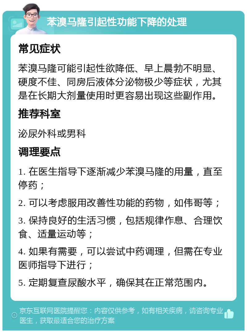 苯溴马隆引起性功能下降的处理 常见症状 苯溴马隆可能引起性欲降低、早上晨勃不明显、硬度不佳、同房后液体分泌物极少等症状，尤其是在长期大剂量使用时更容易出现这些副作用。 推荐科室 泌尿外科或男科 调理要点 1. 在医生指导下逐渐减少苯溴马隆的用量，直至停药； 2. 可以考虑服用改善性功能的药物，如伟哥等； 3. 保持良好的生活习惯，包括规律作息、合理饮食、适量运动等； 4. 如果有需要，可以尝试中药调理，但需在专业医师指导下进行； 5. 定期复查尿酸水平，确保其在正常范围内。