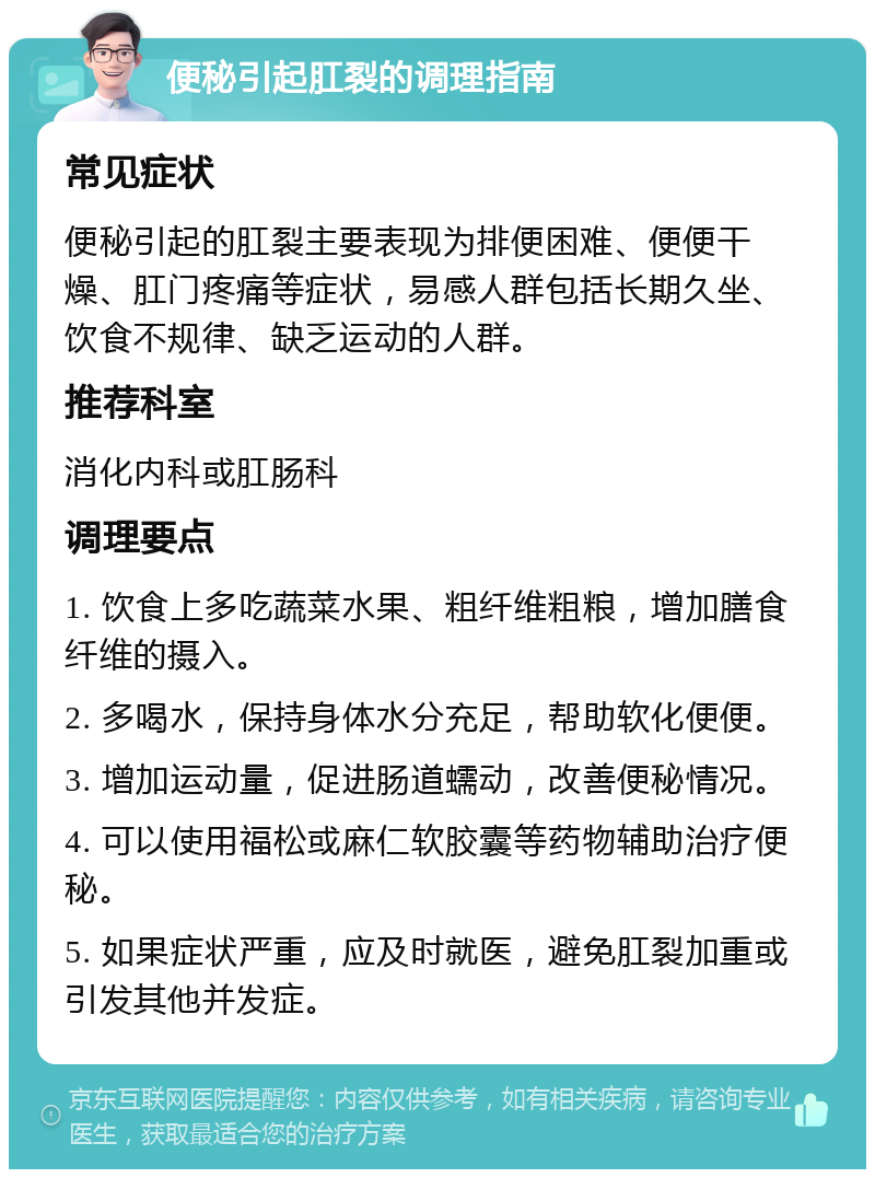 便秘引起肛裂的调理指南 常见症状 便秘引起的肛裂主要表现为排便困难、便便干燥、肛门疼痛等症状，易感人群包括长期久坐、饮食不规律、缺乏运动的人群。 推荐科室 消化内科或肛肠科 调理要点 1. 饮食上多吃蔬菜水果、粗纤维粗粮，增加膳食纤维的摄入。 2. 多喝水，保持身体水分充足，帮助软化便便。 3. 增加运动量，促进肠道蠕动，改善便秘情况。 4. 可以使用福松或麻仁软胶囊等药物辅助治疗便秘。 5. 如果症状严重，应及时就医，避免肛裂加重或引发其他并发症。