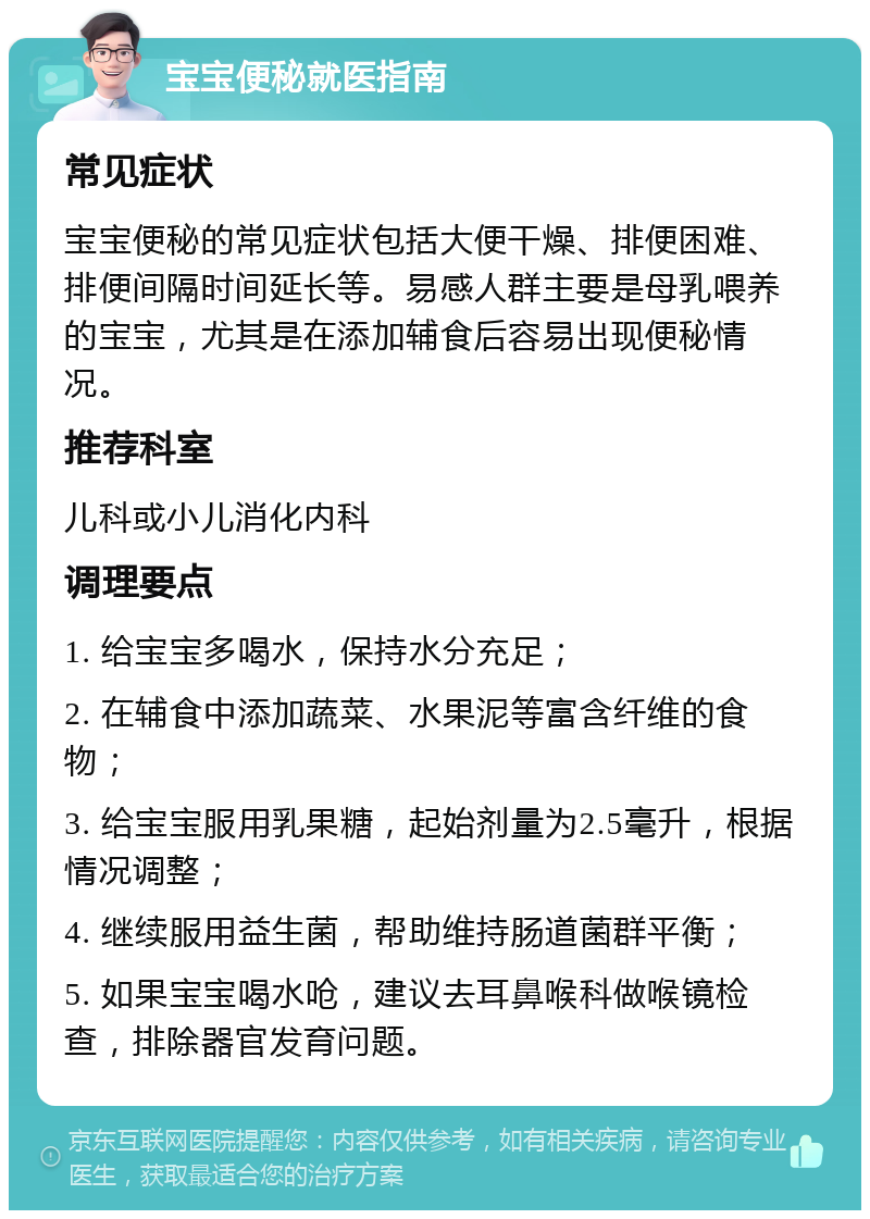 宝宝便秘就医指南 常见症状 宝宝便秘的常见症状包括大便干燥、排便困难、排便间隔时间延长等。易感人群主要是母乳喂养的宝宝，尤其是在添加辅食后容易出现便秘情况。 推荐科室 儿科或小儿消化内科 调理要点 1. 给宝宝多喝水，保持水分充足； 2. 在辅食中添加蔬菜、水果泥等富含纤维的食物； 3. 给宝宝服用乳果糖，起始剂量为2.5毫升，根据情况调整； 4. 继续服用益生菌，帮助维持肠道菌群平衡； 5. 如果宝宝喝水呛，建议去耳鼻喉科做喉镜检查，排除器官发育问题。