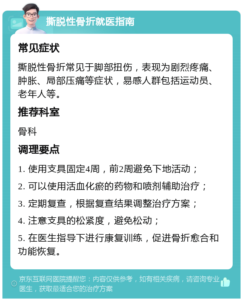 撕脱性骨折就医指南 常见症状 撕脱性骨折常见于脚部扭伤，表现为剧烈疼痛、肿胀、局部压痛等症状，易感人群包括运动员、老年人等。 推荐科室 骨科 调理要点 1. 使用支具固定4周，前2周避免下地活动； 2. 可以使用活血化瘀的药物和喷剂辅助治疗； 3. 定期复查，根据复查结果调整治疗方案； 4. 注意支具的松紧度，避免松动； 5. 在医生指导下进行康复训练，促进骨折愈合和功能恢复。