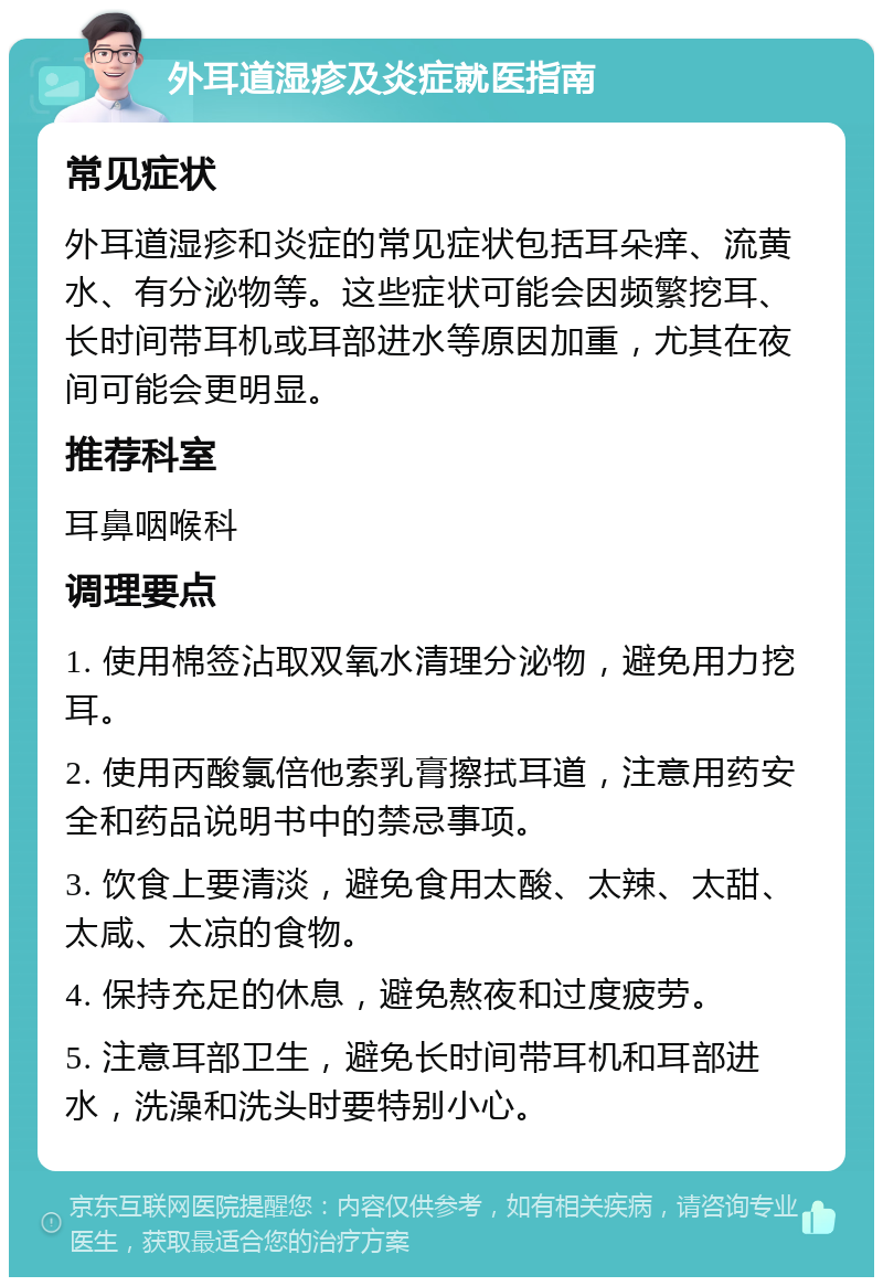 外耳道湿疹及炎症就医指南 常见症状 外耳道湿疹和炎症的常见症状包括耳朵痒、流黄水、有分泌物等。这些症状可能会因频繁挖耳、长时间带耳机或耳部进水等原因加重，尤其在夜间可能会更明显。 推荐科室 耳鼻咽喉科 调理要点 1. 使用棉签沾取双氧水清理分泌物，避免用力挖耳。 2. 使用丙酸氯倍他索乳膏擦拭耳道，注意用药安全和药品说明书中的禁忌事项。 3. 饮食上要清淡，避免食用太酸、太辣、太甜、太咸、太凉的食物。 4. 保持充足的休息，避免熬夜和过度疲劳。 5. 注意耳部卫生，避免长时间带耳机和耳部进水，洗澡和洗头时要特别小心。