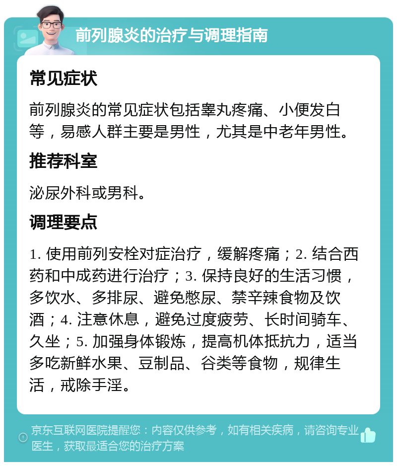 前列腺炎的治疗与调理指南 常见症状 前列腺炎的常见症状包括睾丸疼痛、小便发白等，易感人群主要是男性，尤其是中老年男性。 推荐科室 泌尿外科或男科。 调理要点 1. 使用前列安栓对症治疗，缓解疼痛；2. 结合西药和中成药进行治疗；3. 保持良好的生活习惯，多饮水、多排尿、避免憋尿、禁辛辣食物及饮酒；4. 注意休息，避免过度疲劳、长时间骑车、久坐；5. 加强身体锻炼，提高机体抵抗力，适当多吃新鲜水果、豆制品、谷类等食物，规律生活，戒除手淫。