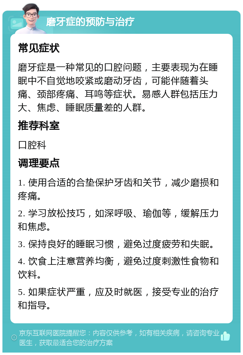 磨牙症的预防与治疗 常见症状 磨牙症是一种常见的口腔问题，主要表现为在睡眠中不自觉地咬紧或磨动牙齿，可能伴随着头痛、颈部疼痛、耳鸣等症状。易感人群包括压力大、焦虑、睡眠质量差的人群。 推荐科室 口腔科 调理要点 1. 使用合适的合垫保护牙齿和关节，减少磨损和疼痛。 2. 学习放松技巧，如深呼吸、瑜伽等，缓解压力和焦虑。 3. 保持良好的睡眠习惯，避免过度疲劳和失眠。 4. 饮食上注意营养均衡，避免过度刺激性食物和饮料。 5. 如果症状严重，应及时就医，接受专业的治疗和指导。