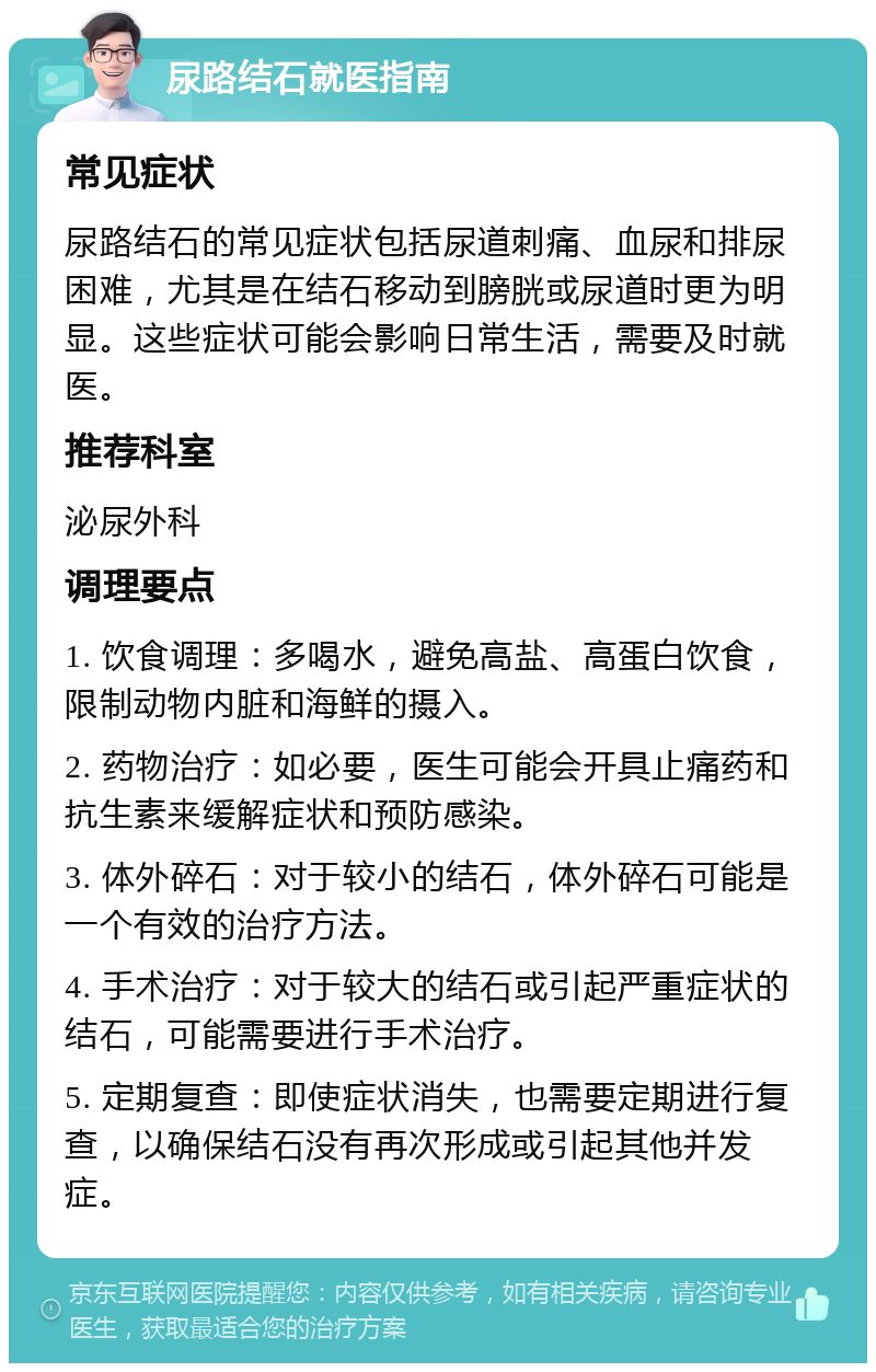 尿路结石就医指南 常见症状 尿路结石的常见症状包括尿道刺痛、血尿和排尿困难，尤其是在结石移动到膀胱或尿道时更为明显。这些症状可能会影响日常生活，需要及时就医。 推荐科室 泌尿外科 调理要点 1. 饮食调理：多喝水，避免高盐、高蛋白饮食，限制动物内脏和海鲜的摄入。 2. 药物治疗：如必要，医生可能会开具止痛药和抗生素来缓解症状和预防感染。 3. 体外碎石：对于较小的结石，体外碎石可能是一个有效的治疗方法。 4. 手术治疗：对于较大的结石或引起严重症状的结石，可能需要进行手术治疗。 5. 定期复查：即使症状消失，也需要定期进行复查，以确保结石没有再次形成或引起其他并发症。