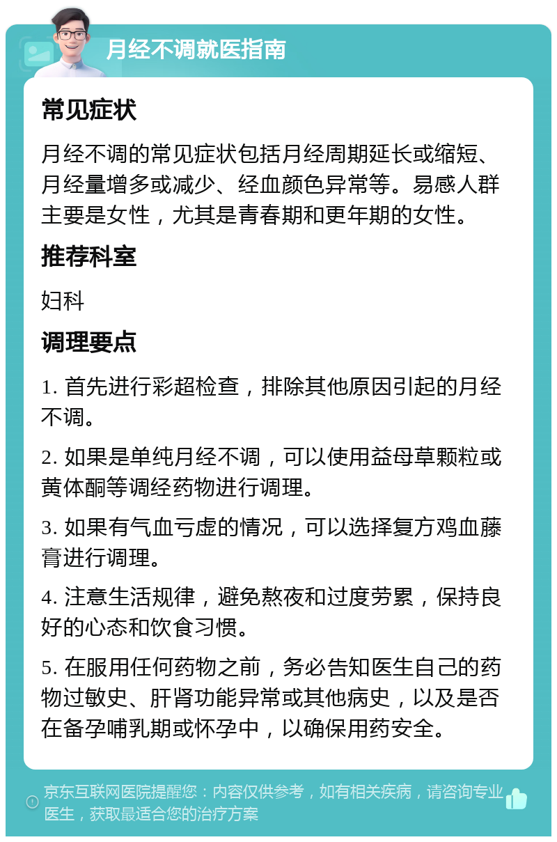 月经不调就医指南 常见症状 月经不调的常见症状包括月经周期延长或缩短、月经量增多或减少、经血颜色异常等。易感人群主要是女性，尤其是青春期和更年期的女性。 推荐科室 妇科 调理要点 1. 首先进行彩超检查，排除其他原因引起的月经不调。 2. 如果是单纯月经不调，可以使用益母草颗粒或黄体酮等调经药物进行调理。 3. 如果有气血亏虚的情况，可以选择复方鸡血藤膏进行调理。 4. 注意生活规律，避免熬夜和过度劳累，保持良好的心态和饮食习惯。 5. 在服用任何药物之前，务必告知医生自己的药物过敏史、肝肾功能异常或其他病史，以及是否在备孕哺乳期或怀孕中，以确保用药安全。