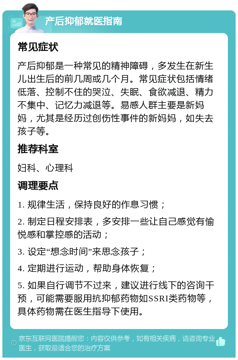 产后抑郁就医指南 常见症状 产后抑郁是一种常见的精神障碍，多发生在新生儿出生后的前几周或几个月。常见症状包括情绪低落、控制不住的哭泣、失眠、食欲减退、精力不集中、记忆力减退等。易感人群主要是新妈妈，尤其是经历过创伤性事件的新妈妈，如失去孩子等。 推荐科室 妇科、心理科 调理要点 1. 规律生活，保持良好的作息习惯； 2. 制定日程安排表，多安排一些让自己感觉有愉悦感和掌控感的活动； 3. 设定“想念时间”来思念孩子； 4. 定期进行运动，帮助身体恢复； 5. 如果自行调节不过来，建议进行线下的咨询干预，可能需要服用抗抑郁药物如SSRI类药物等，具体药物需在医生指导下使用。