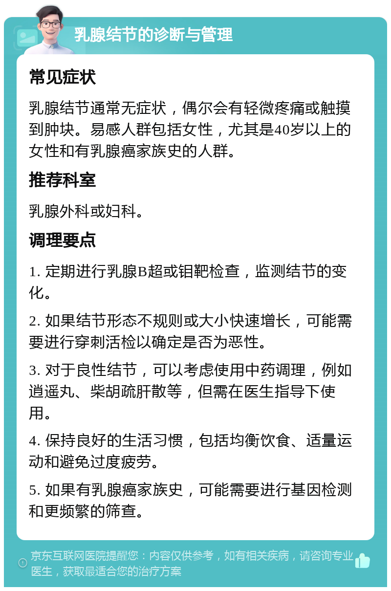 乳腺结节的诊断与管理 常见症状 乳腺结节通常无症状，偶尔会有轻微疼痛或触摸到肿块。易感人群包括女性，尤其是40岁以上的女性和有乳腺癌家族史的人群。 推荐科室 乳腺外科或妇科。 调理要点 1. 定期进行乳腺B超或钼靶检查，监测结节的变化。 2. 如果结节形态不规则或大小快速增长，可能需要进行穿刺活检以确定是否为恶性。 3. 对于良性结节，可以考虑使用中药调理，例如逍遥丸、柴胡疏肝散等，但需在医生指导下使用。 4. 保持良好的生活习惯，包括均衡饮食、适量运动和避免过度疲劳。 5. 如果有乳腺癌家族史，可能需要进行基因检测和更频繁的筛查。