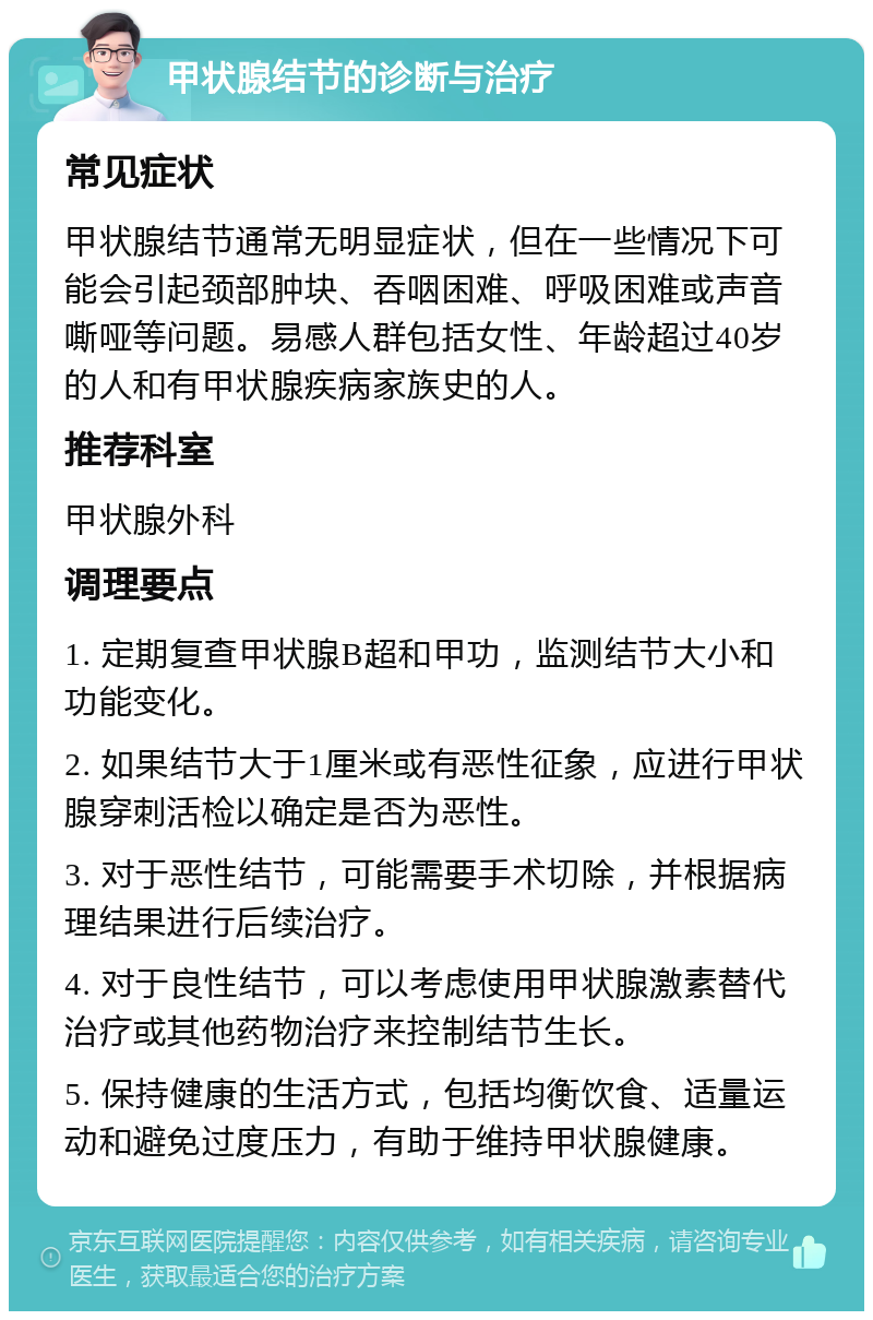 甲状腺结节的诊断与治疗 常见症状 甲状腺结节通常无明显症状，但在一些情况下可能会引起颈部肿块、吞咽困难、呼吸困难或声音嘶哑等问题。易感人群包括女性、年龄超过40岁的人和有甲状腺疾病家族史的人。 推荐科室 甲状腺外科 调理要点 1. 定期复查甲状腺B超和甲功，监测结节大小和功能变化。 2. 如果结节大于1厘米或有恶性征象，应进行甲状腺穿刺活检以确定是否为恶性。 3. 对于恶性结节，可能需要手术切除，并根据病理结果进行后续治疗。 4. 对于良性结节，可以考虑使用甲状腺激素替代治疗或其他药物治疗来控制结节生长。 5. 保持健康的生活方式，包括均衡饮食、适量运动和避免过度压力，有助于维持甲状腺健康。